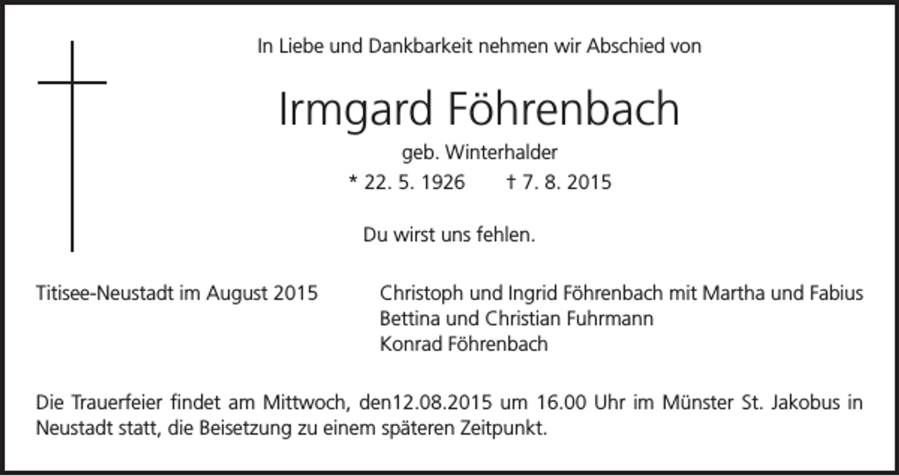 <p>In Liebe und Dankbarkeit nehmen wir Abschied von</p><p>Irmgard Föhrenbach</p><p>geb. Winterhalder<br />* 22. 5. 1926 † 7. 8. 2015<br />Du wirst uns fehlen.</p><p>Titisee-Neustadt im August 2015</p><p>C<br />hristoph und Ingrid Föhrenbach mit Martha und Fabius<br />Bettina und Christian Fuhrmann<br />Konrad Föhrenbach</p><p>Die Trauerfeier findet am Mittwoch, den12.08.2015 um 16.00 Uhr im Münster St. Jakobus in<br />Neustadt statt, die Beisetzung zu einem späteren Zeitpunkt.</p>