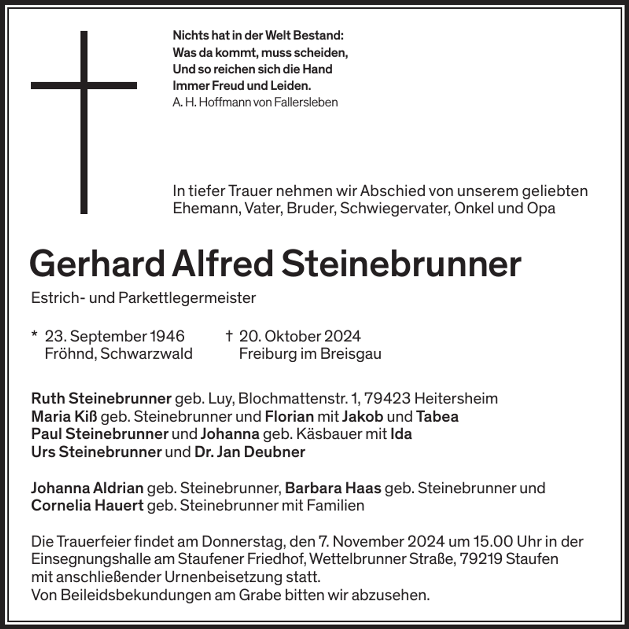 <p>Nichts hat in der Welt Bestand:<br />Was da kommt, muss scheiden,<br />Und so reichen sich die Hand<br />Immer Freud und Leiden.<br />A. H. Hoffmann von Fallersleben</p><p>In tiefer Trauer nehmen wir Abschied von unserem geliebten<br />Ehemann, Vater, Bruder, Schwiegervater, Onkel und Opa</p><p>Gerhard Alfred Steinebrunner<br />Estrich- und Parkettlegermeister<br />* 23. September 1946<br />Fröhnd, Schwarzwald</p><p>† 20. Oktober 2024<br />Freiburg im Breisgau</p><p>Ruth Steinebrunner geb. Luy, Blochmattenstr. 1, 79423 Heitersheim<br />Maria Kiß geb. Steinebrunner und Florian mit Jakob und Tabea<br />Paul Steinebrunner und Johanna geb. Käsbauer mit Ida<br />Urs Steinebrunner und Dr. Jan Deubner<br />Johanna Aldrian geb. Steinebrunner, Barbara Haas geb. Steinebrunner und<br />Cornelia Hauert geb. Steinebrunner mit Familien<br />Die Trauerfeier findet am Donnerstag, den 7. November 2024 um 15.00 Uhr in der<br />Einsegnungshalle am Staufener Friedhof, Wettelbrunner Straße, 79219 Staufen<br />mit anschließender Urnenbeisetzung statt.<br />Von Beileidsbekundungen am Grabe bitten wir abzusehen.</p>