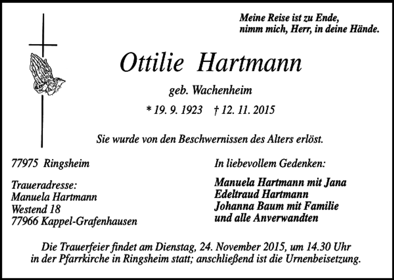 <p>Meine Reise ist zu Ende,<br />nimm mich, Herr, in deine Hände.</p><p>Ottilie Hartmann<br />geb. Wachenheim<br />* 19. 9. 1923 † 12. 11. 2015<br />Sie wurde von den Beschwernissen des Alters erlöst.<br />77975 Ringsheim</p><p>In liebevollem Gedenken:</p><p>Traueradresse:<br />Manuela Hartmann<br />Westend 18<br />77966 Kappel-Grafenhausen</p><p>Manuela Hartmann mit Jana<br />Edeltraud Hartmann<br />Johanna Baum mit Familie<br />und alle Anverwandten</p><p>Die Trauerfeier findet am Dienstag, 24. November 2015, um 14.30 Uhr<br />in der Pfarrkirche in Ringsheim statt; anschließend ist die Urnenbeisetzung.</p>