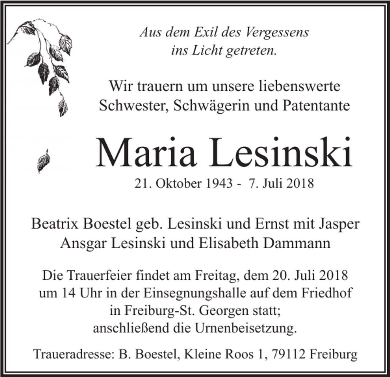 <p>Aus dem Exil des Vergessens<br />ins Licht getreten.</p><p>Wir trauern um unsere liebenswerte<br />Schwester, Schwägerin und Patentante</p><p>Maria Lesinski<br />21. Oktober 1943 - 7. Juli 2018</p><p>Beatrix Boestel geb. Lesinski und Ernst mit Jasper<br />Ansgar Lesinski und Elisabeth Dammann<br />Die Trauerfeier findet am Freitag, dem 20. Juli 2018<br />um 14 Uhr in der Einsegnungshalle auf dem Friedhof<br />in Freiburg-St. Georgen statt;<br />anschließend die Urnenbeisetzung.<br />Traueradresse: B. Boestel, Kleine Roos 1, 79112 Freiburg</p>