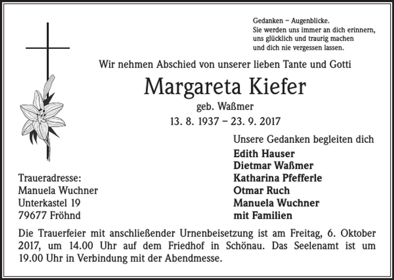 <p>Gedanken – Augenblicke.<br />Sie werden uns immer an dich erinnern,<br />uns glücklich und traurig machen<br />und dich nie vergessen lassen.</p><p>Wir nehmen Abschied von unserer lieben Tante und Gotti</p><p>Margareta Kiefer<br />geb. Waßmer<br />13. 8. 1937 – 23. 9. 2017</p><p>Traueradresse:<br />Manuela Wuchner<br />Unterkastel 19<br />79677 Fröhnd</p><p>Unsere Gedanken begleiten dich<br />Edith Hauser<br />Dietmar Waßmer<br />Katharina Pfefferle<br />Otmar Ruch<br />Manuela Wuchner<br />mit Familien</p><p>Die Trauerfeier mit anschließender Urnenbeisetzung ist am Freitag, 6. Oktober<br />2017, um 14.00 Uhr auf dem Friedhof in Schönau. Das Seelenamt ist um<br />19.00 Uhr in Verbindung mit der Abendmesse.</p>