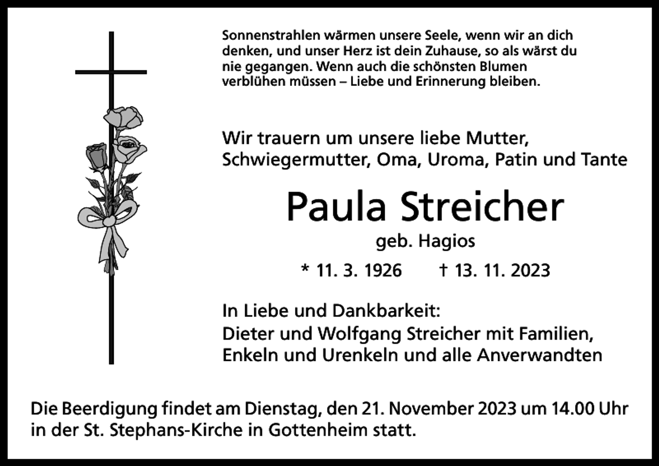 <p>Sonnenstrahlen wärmen unsere Seele, wenn wir an dich<br />denken, und unser Herz ist dein Zuhause, so als wärst du<br />nie gegangen. Wenn auch die schönsten Blumen<br />verblühen müssen – Liebe und Erinnerung bleiben.</p><p>Wir trauern um unsere liebe Mutter,<br />Schwiegermutter, Oma, Uroma, Patin und Tante</p><p>Paula Streicher<br />geb. Hagios</p><p>* 11. 3. 1926 † 13. 11. 2023<br />In Liebe und Dankbarkeit:<br />Dieter und Wolfgang Streicher mit Familien,<br />Enkeln und Urenkeln und alle Anverwandten<br />Die Beerdigung findet am Dienstag, den 21. November 2023 um 14.00 Uhr<br />in der St. Stephans-Kirche in Gottenheim statt.</p>