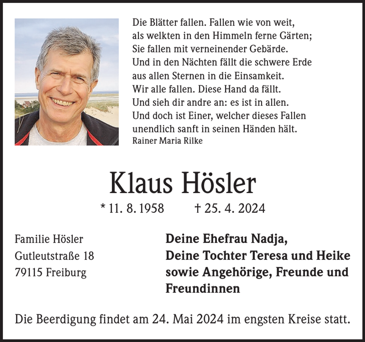 <p>Die Blätter fallen. Fallen wie von weit,<br />als welkten in den Himmeln ferne Gärten;<br />Sie fallen mit verneinender Gebärde.<br />Und in den Nächten fällt die schwere Erde<br />aus allen Sternen in die Einsamkeit.<br />Wir alle fallen. Diese Hand da fällt.<br />Und sieh dir andre an: es ist in allen.<br />Und doch ist Einer, welcher dieses Fallen<br />unendlich sanft in seinen Händen hält.<br />Rainer Maria Rilke</p><p>Klaus Hösler</p><p>* 11. 8. 1958</p><p>† 25. 4. 2024</p><p>Familie Hösler<br />Deine Ehefrau Nadja,<br />Gutleutstraße 18<br />Deine Tochter Teresa und Heike<br />79115 Freiburg<br />sowie Angehörige, Freunde und</p><p>Freundinnen<br />Die Beerdigung findet am 24. Mai 2024 im engsten Kreise statt.</p>