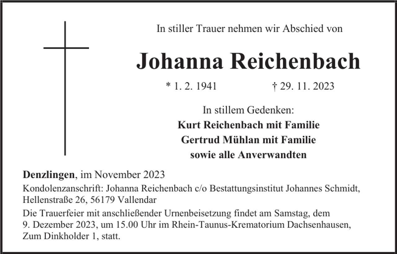 <p>In stiller Trauer nehmen wir Abschied von</p><p>Johanna Reichenbach<br />* 1. 2. 1941</p><p>† 29. 11. 2023</p><p>In stillem Gedenken:<br />Kurt Reichenbach mit Familie<br />Gertrud Mühlan mit Familie<br />sowie alle Anverwandten<br />Denzlingen, im November 2023<br />Kondolenzanschrift: Johanna Reichenbach c/o Bestattungsinstitut Johannes Schmidt,<br />Hellenstraße 26, 56179 Vallendar<br />Die Trauerfeier mit anschließender Urnenbeisetzung findet am Samstag, dem<br />9. Dezember 2023, um 15.00 Uhr im Rhein-Taunus-Krematorium Dachsenhausen,<br />Zum Dinkholder 1, statt.</p>