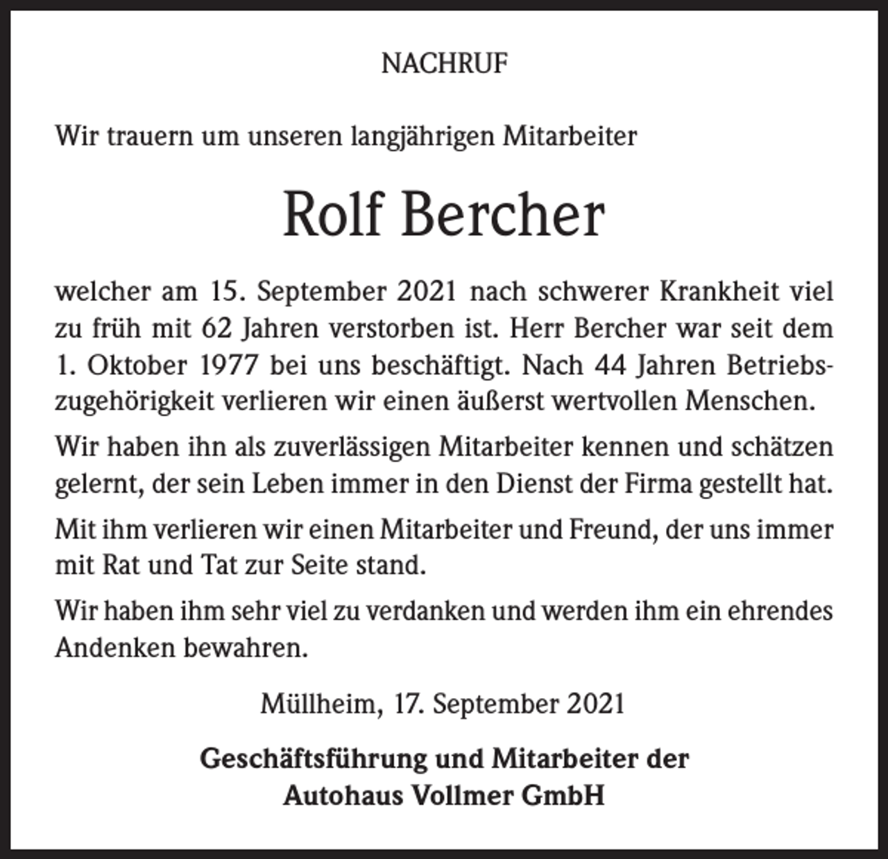 <p>NACHRUF<br />Wir trauern um unseren langjährigen Mitarbeiter</p><p>Rolf Bercher<br />welcher am 15. September 2021 nach schwerer Krankheit viel<br />zu früh mit 62 Jahren verstorben ist. Herr Bercher war seit dem<br />1. Oktober 1977 bei uns beschäftigt. Nach 44 Jahren Betriebszugehörigkeit verlieren wir einen äußerst wertvollen Menschen.<br />Wir haben ihn als zuverlässigen Mitarbeiter kennen und schätzen<br />gelernt, der sein Leben immer in den Dienst der Firma gestellt hat.<br />Mit ihm verlieren wir einen Mitarbeiter und Freund, der uns immer<br />mit Rat und Tat zur Seite stand.<br />Wir haben ihm sehr viel zu verdanken und werden ihm ein ehrendes<br />Andenken bewahren.<br />Müllheim, 17. September 2021<br />Geschäftsführung und Mitarbeiter der<br />Autohaus Vollmer GmbH</p>