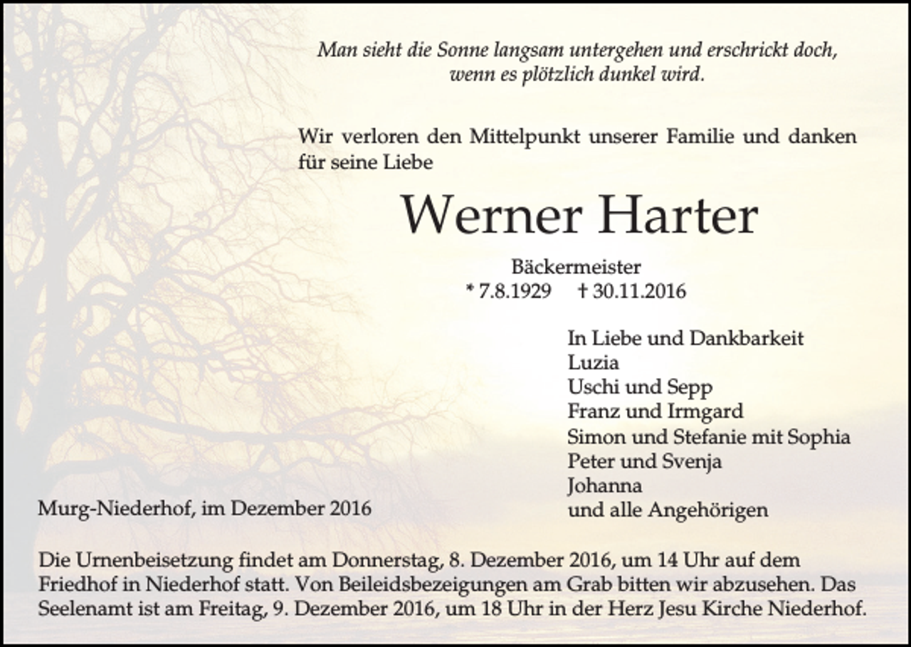 <p>Man sieht die Sonne langsam untergehen und erschrickt doch,<br />wenn es plötzlich dunkel wird.<br />Wir verloren den Mittelpunkt unserer Familie und danken<br />für seine Liebe</p><p>Werner Harter<br />Bäckermeister<br />* 7.8.1929 † 30.11.2016</p><p>Murg-Niederhof, im Dezember 2016</p><p>In Liebe und Dankbarkeit<br />Luzia<br />Uschi und Sepp<br />Franz und Irmgard<br />Simon und Stefanie mit Sophia<br />Peter und Svenja<br />Johanna<br />und alle Angehörigen</p><p>Die Urnenbeisetzung findet am Donnerstag, 8. Dezember 2016, um 14 Uhr auf dem<br />Friedhof in Niederhof statt. Von Beileidsbezeigungen am Grab bitten wir abzusehen. Das<br />Seelenamt ist am Freitag, 9. Dezember 2016, um 18 Uhr in der Herz Jesu Kirche Niederhof.</p>