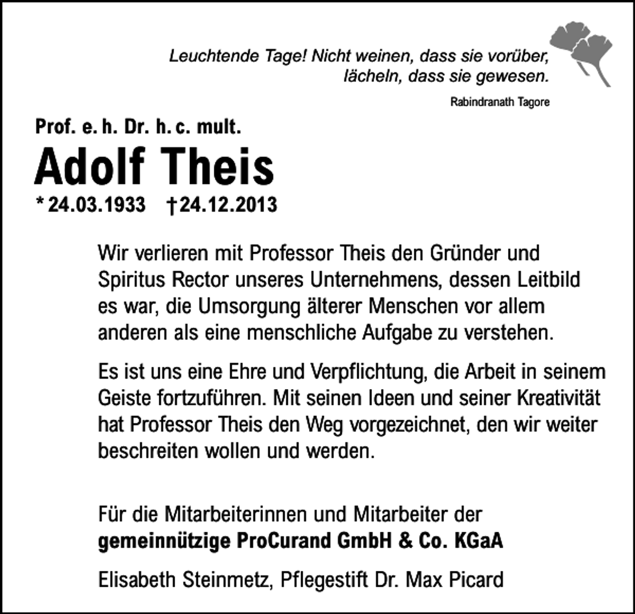 <p>Leuchtende Tage! Nicht weinen, dass sie vorüber,<br />lächeln, dass sie gewesen.<br />Rabindranath Tagore</p><p>Prof. e. h. Dr. h. c. mult.</p><p>Adolf Theis</p><p>* 24.03.1933 † 24.12.2013</p><p>Wir verlieren mit Professor Theis den Gründer und<br />Spiritus Rector unseres Unternehmens, dessen Leitbild<br />es war, die Umsorgung älterer Menschen vor allem<br />anderen als eine menschliche Aufgabe zu verstehen.<br />Es ist uns eine Ehre und Verpflichtung, die Arbeit in seinem<br />Geiste fortzuführen. Mit seinen Ideen und seiner Kreativität<br />hat Professor Theis den Weg vorgezeichnet, den wir weiter<br />beschreiten wollen und werden.<br />Für die Mitarbeiterinnen und Mitarbeiter der<br />gemeinnützige ProCurand GmbH &amp; Co. KGaA<br />Elisabeth Steinmetz, Pflegestift Dr. Max Picard</p>