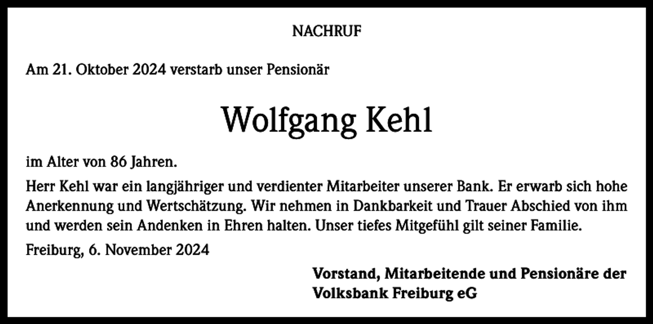 <p>NACHRUF<br />Am 21. Oktober 2024 verstarb unser Pensionär</p><p>Wolfgang Kehl<br />im Alter von 86 Jahren.<br />Herr Kehl war ein langjähriger und verdienter Mitarbeiter unserer Bank. Er erwarb sich hohe<br />Anerkennung und Wertschätzung. Wir nehmen in Dankbarkeit und Trauer Abschied von ihm<br />und werden sein Andenken in Ehren halten. Unser tiefes Mitgefühl gilt seiner Familie.<br />Freiburg, 6. November 2024<br />Vorstand, Mitarbeitende und Pensionäre der<br />Volksbank Freiburg eG</p>