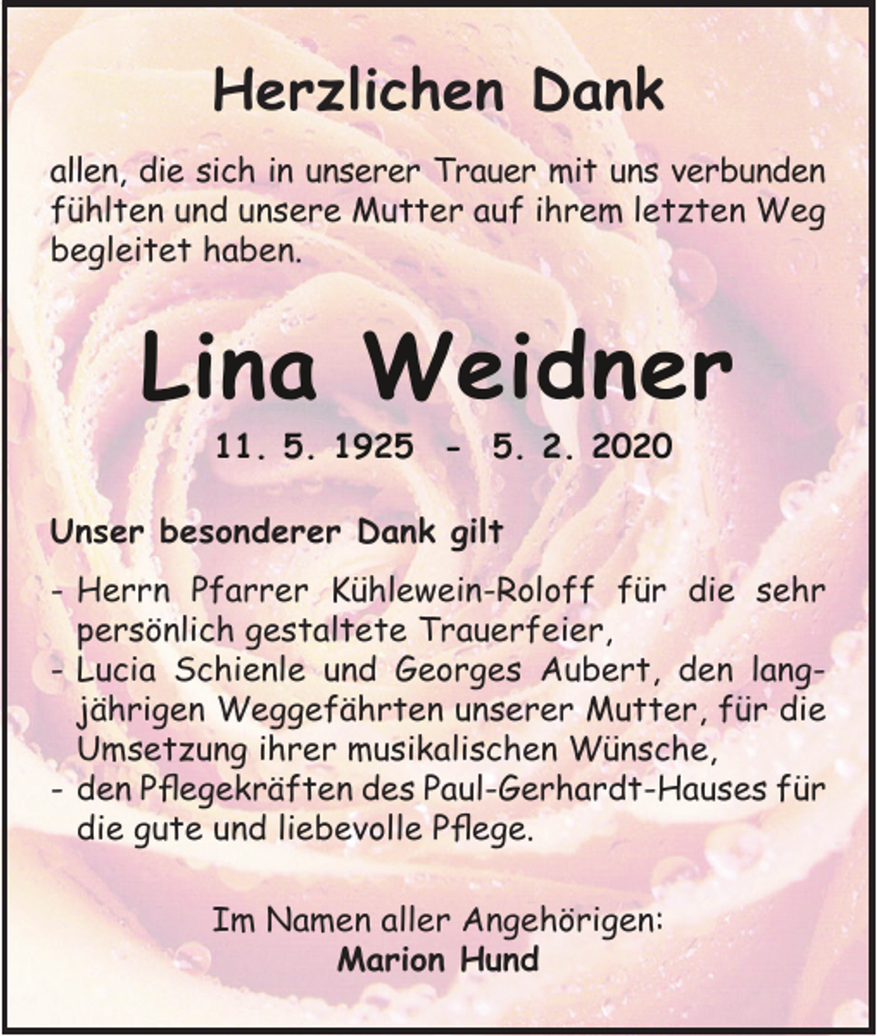 <p>Herzlichen Dank<br />allen, die sich in unserer Trauer mit uns verbunden<br />fühlten und unsere Mutter auf ihrem letzten Weg<br />begleitet haben.</p><p>Lina Weidner<br />11. 5. 1925 - 5. 2. 2020<br />Unser besonderer Dank gilt<br />- Herrn Pfarrer Kühlewein-Roloff für die sehr<br />persönlich gestaltete Trauerfeier,<br />- Lucia Schienle und Georges Aubert, den langjährigen Weggefährten unserer Mutter, für die<br />Umsetzung ihrer musikalischen Wünsche,<br />- den Pflegekräften des Paul-Gerhardt-Hauses für<br />die gute und liebevolle Pflege.<br />Im Namen aller Angehörigen:<br />Marion Hund</p>