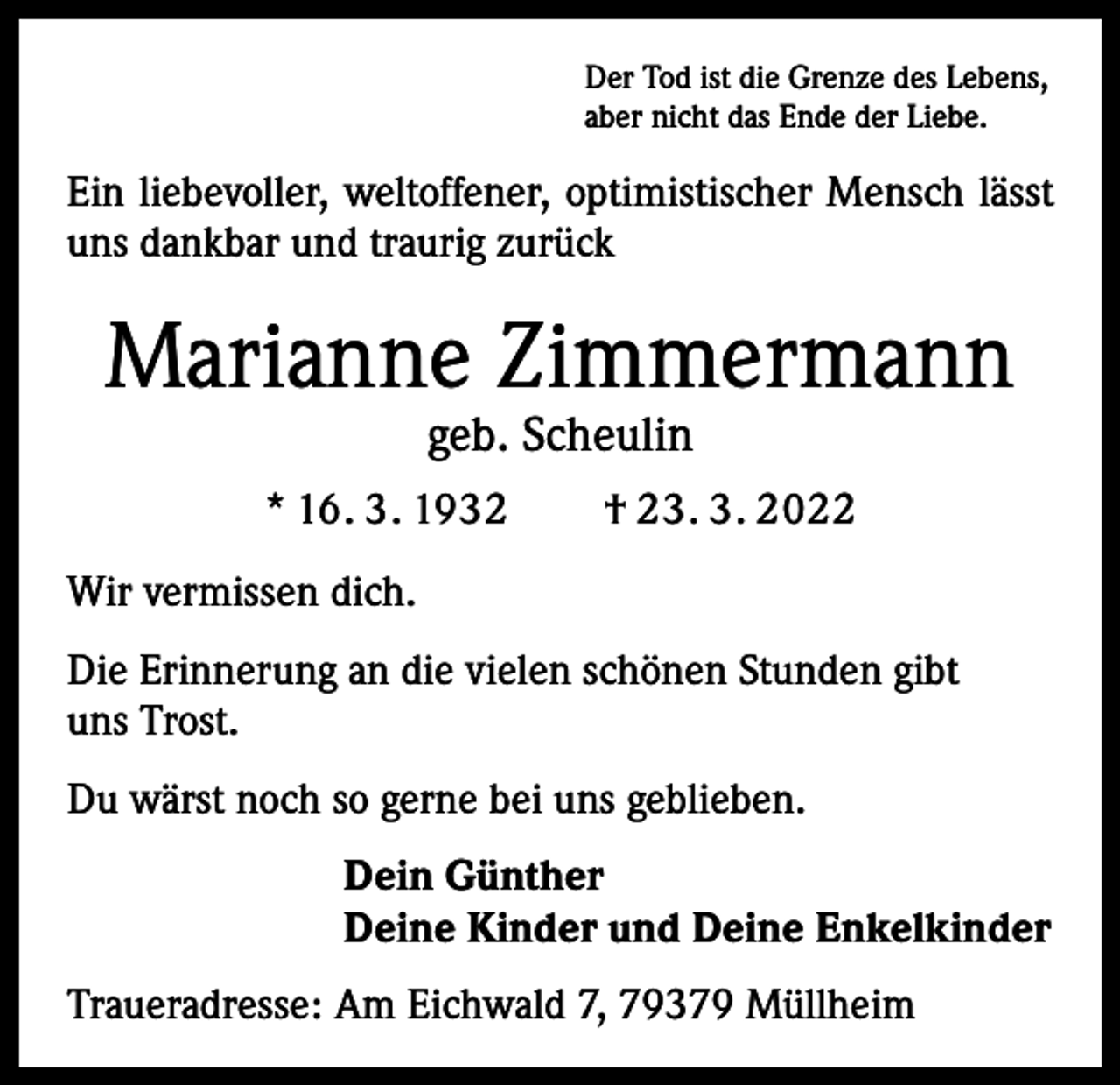<p>Der Tod ist die Grenze des Lebens,<br />aber nicht das Ende der Liebe.</p><p>Ein liebevoller, weltoffener, optimistischer Mensch lässt<br />uns dankbar und traurig zurück</p><p>Marianne Zimmermann<br />geb. Scheulin</p><p>* 16. 3. 1932 † 23. 3. 2022<br />Wir vermissen dich.<br />Die Erinnerung an die vielen schönen Stunden gibt<br />uns Trost.<br />Du wärst noch so gerne bei uns geblieben.<br />Dein Günther<br />Deine Kinder und Deine Enkelkinder<br />Traueradresse: Am Eichwald 7, 79379 Müllheim</p>