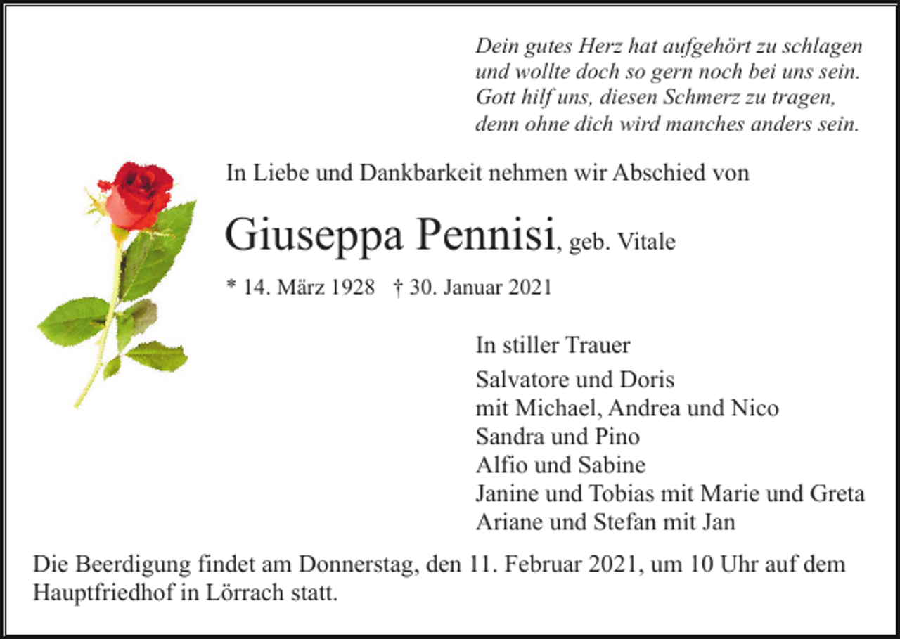 <p>Dein gutes Herz hat aufgehört zu schlagen<br />und wollte doch so gern noch bei uns sein.<br />Gott hilf uns, diesen Schmerz zu tragen,<br />denn ohne dich wird manches anders sein.</p><p>In Liebe und Dankbarkeit nehmen wir Abschied von</p><p>Giuseppa Pennisi, geb. Vitale<br />* 14. März 1928 † 30. Januar 2021</p><p>In stiller Trauer<br />Salvatore und Doris<br />mit Michael, Andrea und Nico<br />Sandra und Pino<br />Alfio und Sabine<br />Janine und Tobias mit Marie und Greta<br />Ariane und Stefan mit Jan<br />Die Beerdigung findet am Donnerstag, den 11. Februar 2021, um 10 Uhr auf dem<br />Hauptfriedhof in Lörrach statt.</p>
