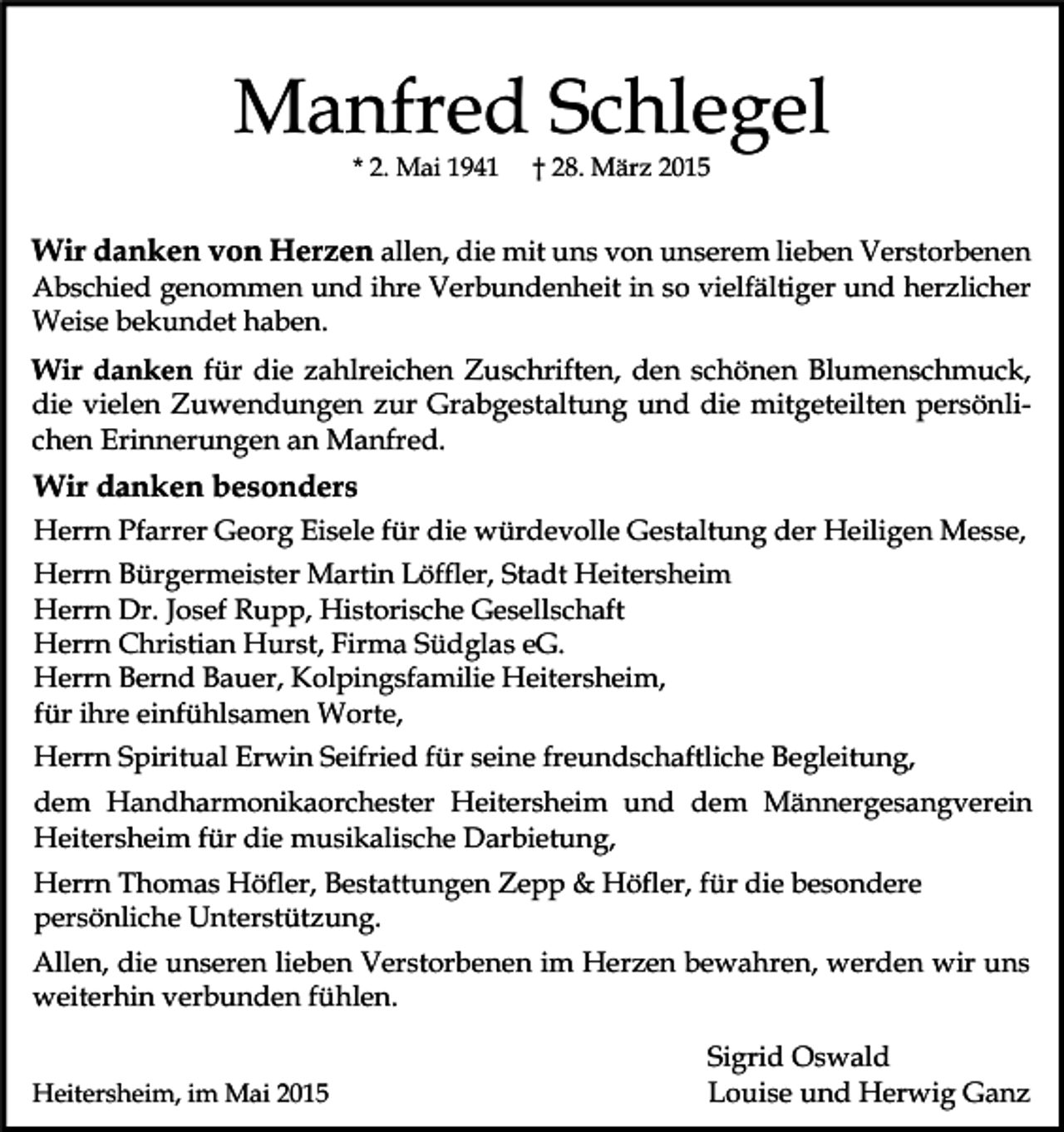 <p>Manfred Schlegel<br />* 2. Mai 1941</p><p>† 28. März 2015</p><p>Wir danken von Herzen allen, die mit uns von unserem lieben Verstorbenen<br />Abschied genommen und ihre Verbundenheit in so vielfältiger und herzlicher<br />Weise bekundet haben.<br />Wir danken für die zahlreichen Zuschriften, den schönen Blumenschmuck,<br />die vielen Zuwendungen zur Grabgestaltung und die mitgeteilten persönlichen Erinnerungen an Manfred.</p><p>Wir danken besonders<br />Herrn Pfarrer Georg Eisele für die würdevolle Gestaltung der Heiligen Messe,<br />Herrn Bürgermeister Martin Löffler, Stadt Heitersheim<br />Herrn Dr. Josef Rupp, Historische Gesellschaft<br />Herrn Christian Hurst, Firma Südglas eG.<br />Herrn Bernd Bauer, Kolpingsfamilie Heitersheim,<br />für ihre einfühlsamen Worte,<br />Herrn Spiritual Erwin Seifried für seine freundschaftliche Begleitung,<br />dem Handharmonikaorchester Heitersheim und dem Männergesangverein<br />Heitersheim für die musikalische Darbietung,<br />Herrn Thomas Höfler, Bestattungen Zepp &amp; Höfler, für die besondere<br />persönliche Unterstützung.<br />Allen, die unseren lieben Verstorbenen im Herzen bewahren, werden wir uns<br />weiterhin verbunden fühlen.<br />Heitersheim, im Mai 2015</p><p>Sigrid Oswald<br />Louise und Herwig Ganz</p>