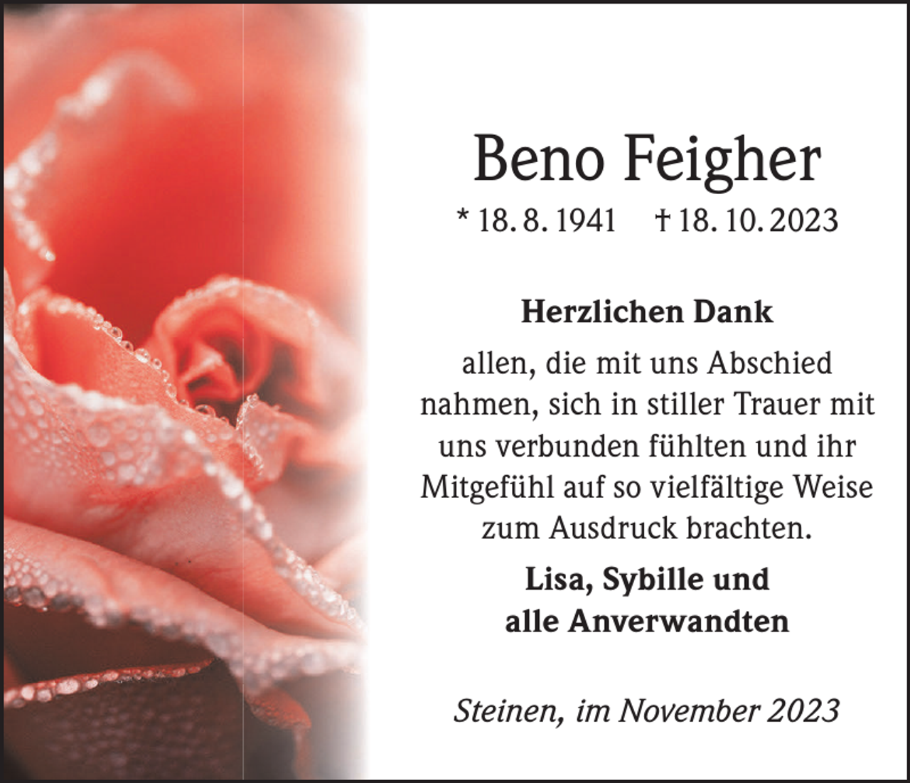 <p>Beno Feigher<br />* 18. 8. 1941</p><p>† 18. 10. 2023</p><p>Herzlichen Dank<br />allen, die mit uns Abschied<br />nahmen, sich in stiller Trauer mit<br />uns verbunden fühlten und ihr<br />Mitgefühl auf so vielfältige Weise<br />zum Ausdruck brachten.<br />Lisa, Sybille und<br />alle Anverwandten<br />Steinen, im November 2023</p>