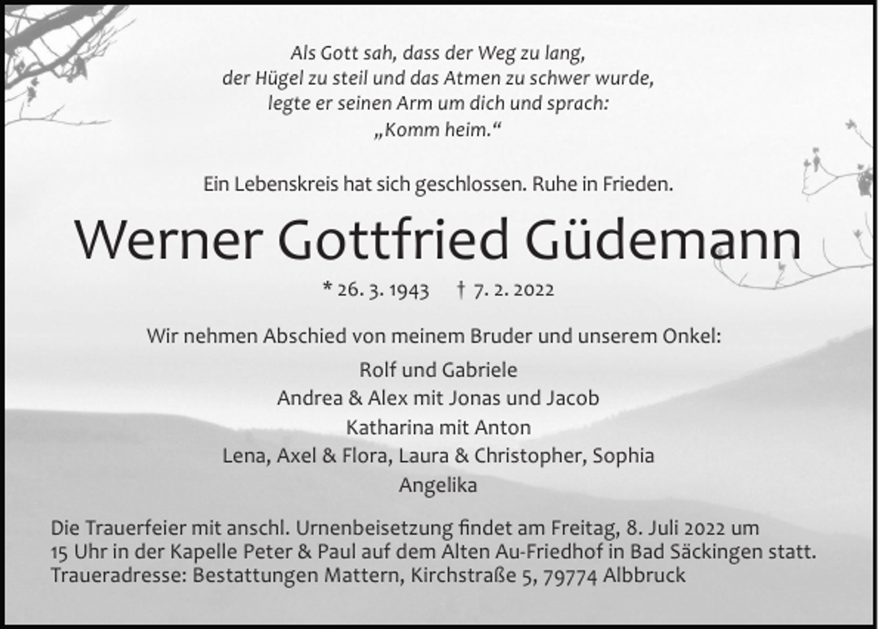 <p>Als Gott sah, dass der Weg zu lang,<br />der Hügel zu steil und das Atmen zu schwer wurde,<br />legte er seinen Arm um dich und sprach:<br />„Komm heim.“</p><p>Ein Lebenskreis hat sich geschlossen. Ruhe in Frieden.</p><p>Werner Gottfried Güdemann<br />* 26. 3. 1943</p><p>† 7. 2. 2022</p><p>Wir nehmen Abschied von meinem Bruder und unserem Onkel:<br />Rolf und Gabriele<br />Andrea &amp; Alex mit Jonas und Jacob<br />Katharina mit Anton<br />Lena, Axel &amp; Flora, Laura &amp; Christopher, Sophia<br />Angelika<br />Die Trauerfeier mit anschl. Urnenbeisetzung findet am Freitag, 8. Juli 2022 um<br />15 Uhr in der Kapelle Peter &amp; Paul auf dem Alten Au-Friedhof in Bad Säckingen statt.<br />Traueradresse: Bestattungen Mattern, Kirchstraße 5, 79774 Albbruck</p>