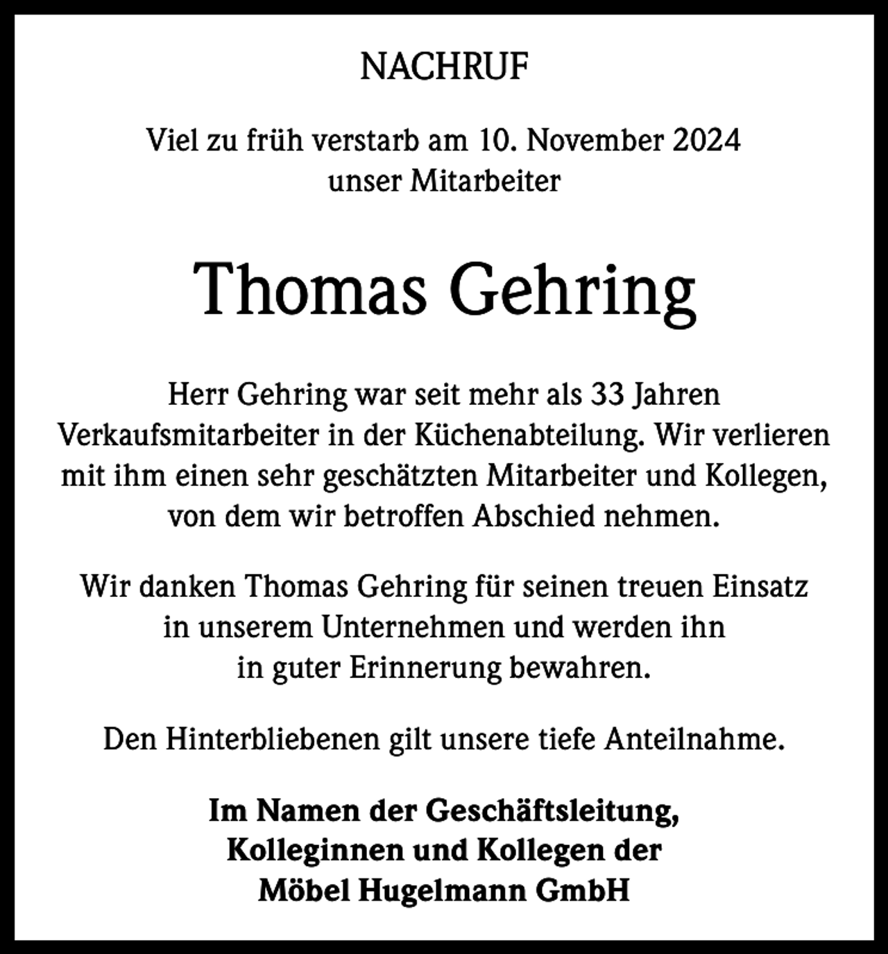 <p>NACHRUF<br />Viel zu früh verstarb am 10. November 2024<br />unser Mitarbeiter</p><p>Thomas Gehring<br />Herr Gehring war seit mehr als 33 Jahren<br />Verkaufsmitarbeiter in der Küchenabteilung. Wir verlieren<br />mit ihm einen sehr geschätzten Mitarbeiter und Kollegen,<br />von dem wir betroffen Abschied nehmen.<br />Wir danken Thomas Gehring für seinen treuen Einsatz<br />in unserem Unternehmen und werden ihn<br />in guter Erinnerung bewahren.<br />Den Hinterbliebenen gilt unsere tiefe Anteilnahme.<br />Im Namen der Geschäftsleitung,<br />Kolleginnen und Kollegen der<br />Möbel Hugelmann GmbH</p>