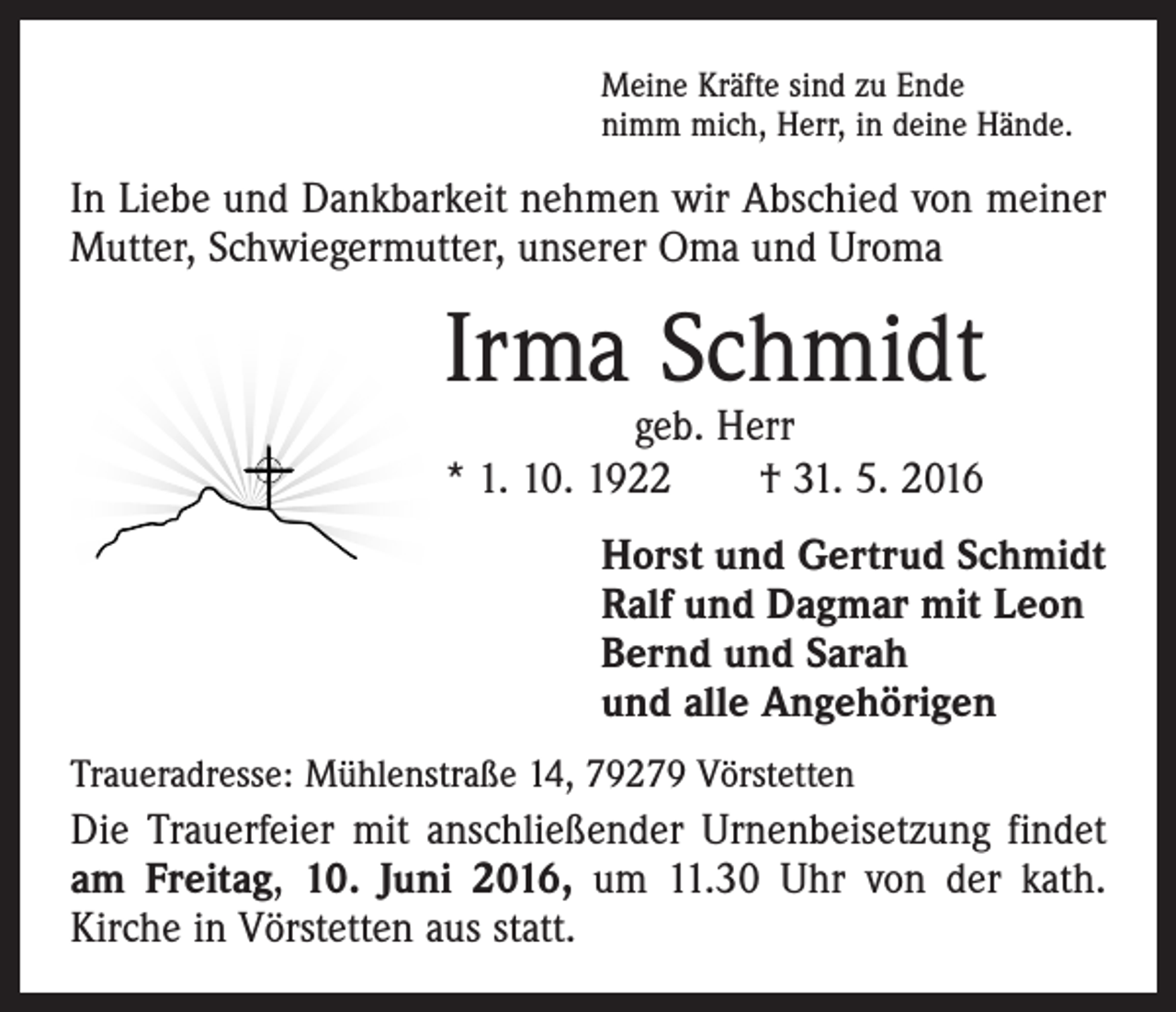 <p>Meine Kräfte sind zu Ende<br />nimm mich, Herr, in deine Hände.</p><p>In Liebe und Dankbarkeit nehmen wir Abschied von ­meiner<br />Mutter, Schwiegermutter, unserer Oma und Uroma</p><p>Irma Schmidt<br />geb. Herr<br />* 1. 10. 1922 † 31. 5. 2016</p><p>Horst und Gertrud Schmidt<br />Ralf und Dagmar mit Leon<br />Bernd und Sarah<br />und alle Angehörigen<br />Traueradresse: Mühlenstraße 14, 79279 Vörstetten</p><p>Die Trauerfeier mit anschließender Urnenbeisetzung findet<br />am Freitag, 10. Juni 2016, um 11.30 Uhr von der kath.<br />Kirche in Vörstetten aus statt.</p>