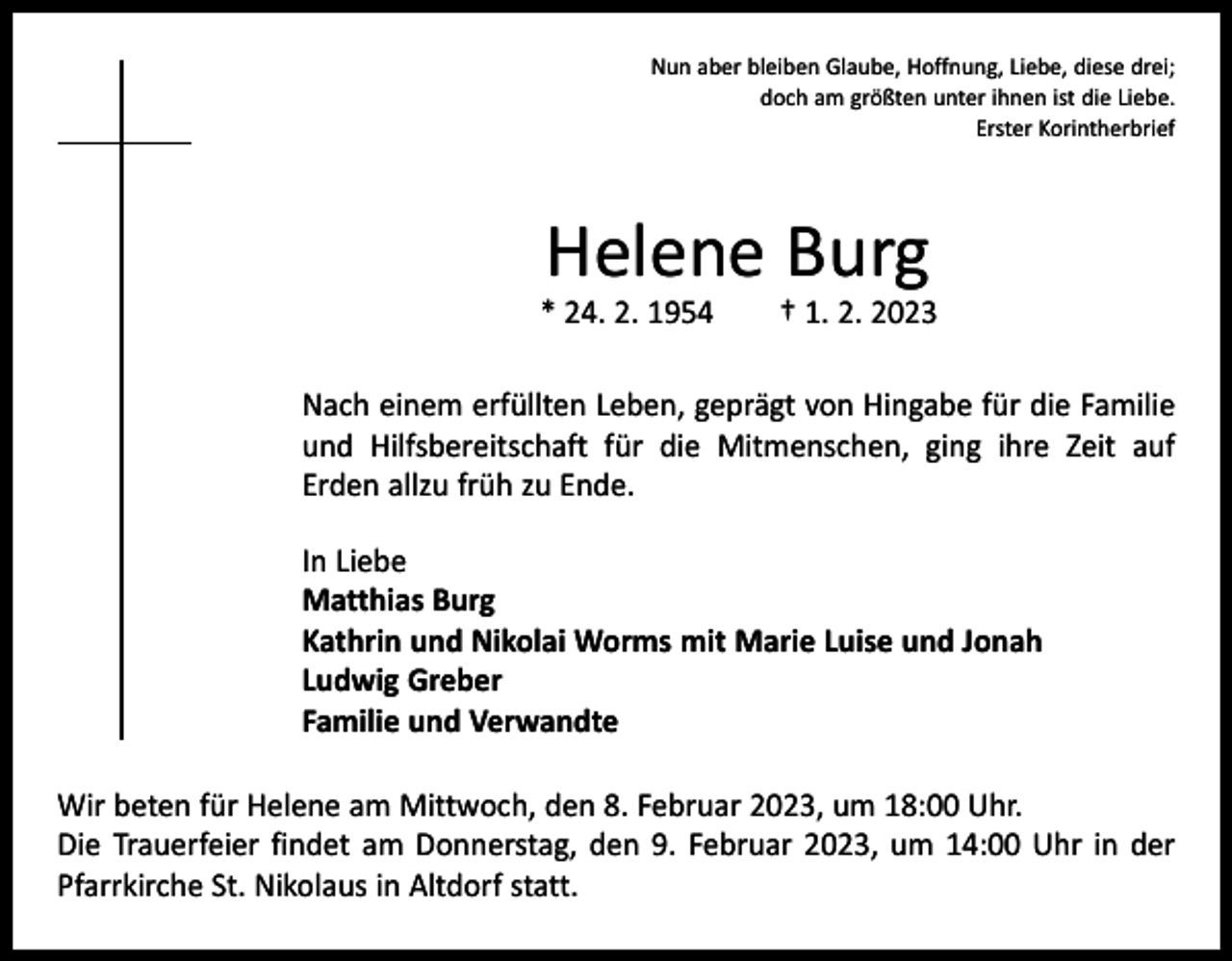 <p>Nun aber bleiben Glaube, Hoffnung, Liebe, diese drei;<br />doch am größten unter ihnen ist die Liebe.<br />Erster Korintherbrief</p><p>Helene Burg</p><p>* 24. 2. 1954 † 1. 2. 2023<br />Nach einem erfüllten Leben, geprägt von Hingabe für die Familie<br />und Hilfsbereitschaft für die Mitmenschen, ging ihre Zeit auf<br />Erden allzu früh zu Ende.<br />In Liebe<br />Matthias Burg<br />Kathrin und Nikolai Worms mit Marie Luise und Jonah<br />Ludwig Greber<br />Familie und Verwandte<br />Wir beten für Helene am Mittwoch, den 8. Februar 2023, um 18:00 Uhr.<br />Die Trauerfeier findet am Donnerstag, den 9. Februar 2023, um 14:00 Uhr in der<br />Pfarrkirche St. Nikolaus in Altdorf statt.</p>