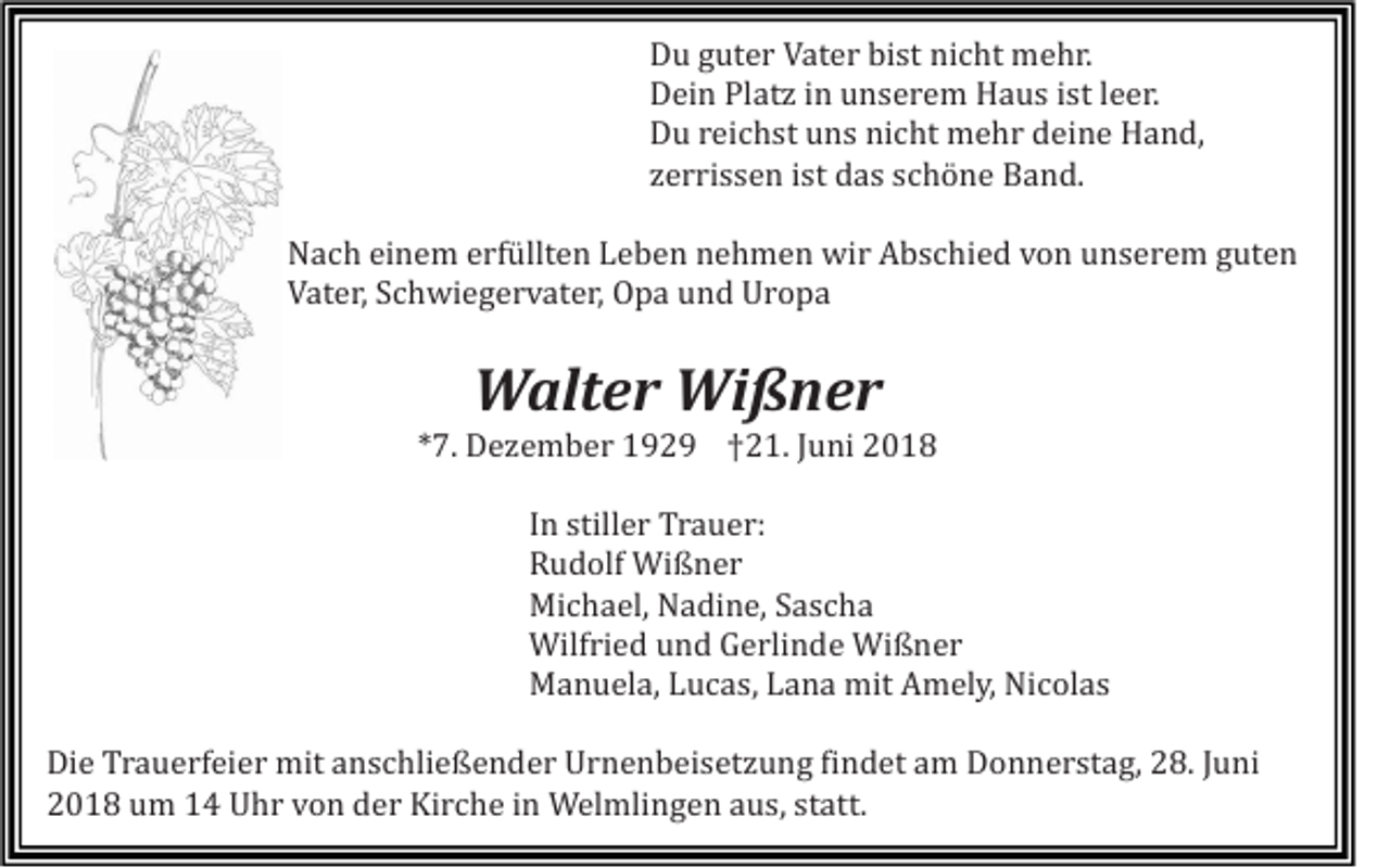 <p>Du guter Vater bist nicht mehr.<br />Dein Platz in unserem Haus ist leer.<br />Du reichst uns nicht mehr deine Hand,<br />zerrissen ist das schöne Band.<br />Nach einem erfüllten Leben nehmen wir Abschied von unserem guten<br />Vater, Schwiegervater, Opa und Uropa</p><p>Walter Wißner<br />*7. Dezember 1929 †21. Juni 2018<br />In stiller Trauer:<br />Rudolf Wißner<br />Michael, Nadine, Sascha<br />Wilfried und Gerlinde Wißner<br />Manuela, Lucas, Lana mit Amely, Nicolas<br />Die Trauerfeier mit anschließender Urnenbeisetzung findet am Donnerstag, 28. Juni<br />2018 um 14 Uhr von der Kirche in Welmlingen aus, statt.</p>