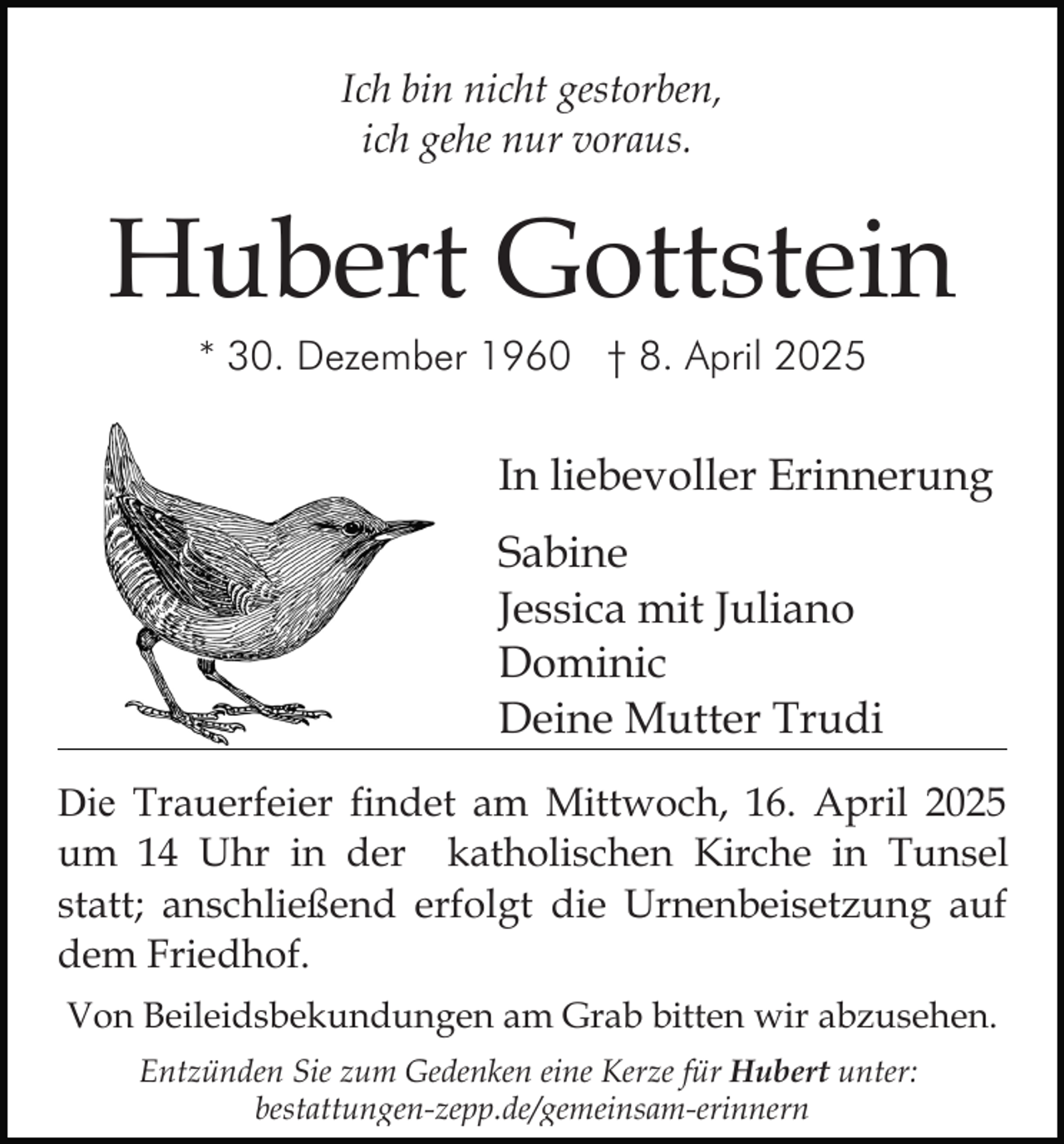 <p>Ich bin nicht gestorben,<br />ich gehe nur voraus.</p><p>Hubert Gottstein<br />* 30. Dezember 1960 † 8. April 2025</p><p>In liebevoller Erinnerung<br />Sabine<br />Jessica mit Juliano<br />Dominic<br />Deine Mutter Trudi<br />Die Trauerfeier findet am Mittwoch, 16. April 2025<br />um 14 Uhr in der katholischen Kirche in Tunsel<br />statt; anschließend erfolgt die Urnenbeisetzung auf<br />dem Friedhof.<br />Von Beileidsbekundungen am Grab bitten wir abzusehen.<br />Entzünden Sie zum Gedenken eine Kerze für Hubert unter:<br />bestattungen-zepp.de/gemeinsam-erinnern</p>