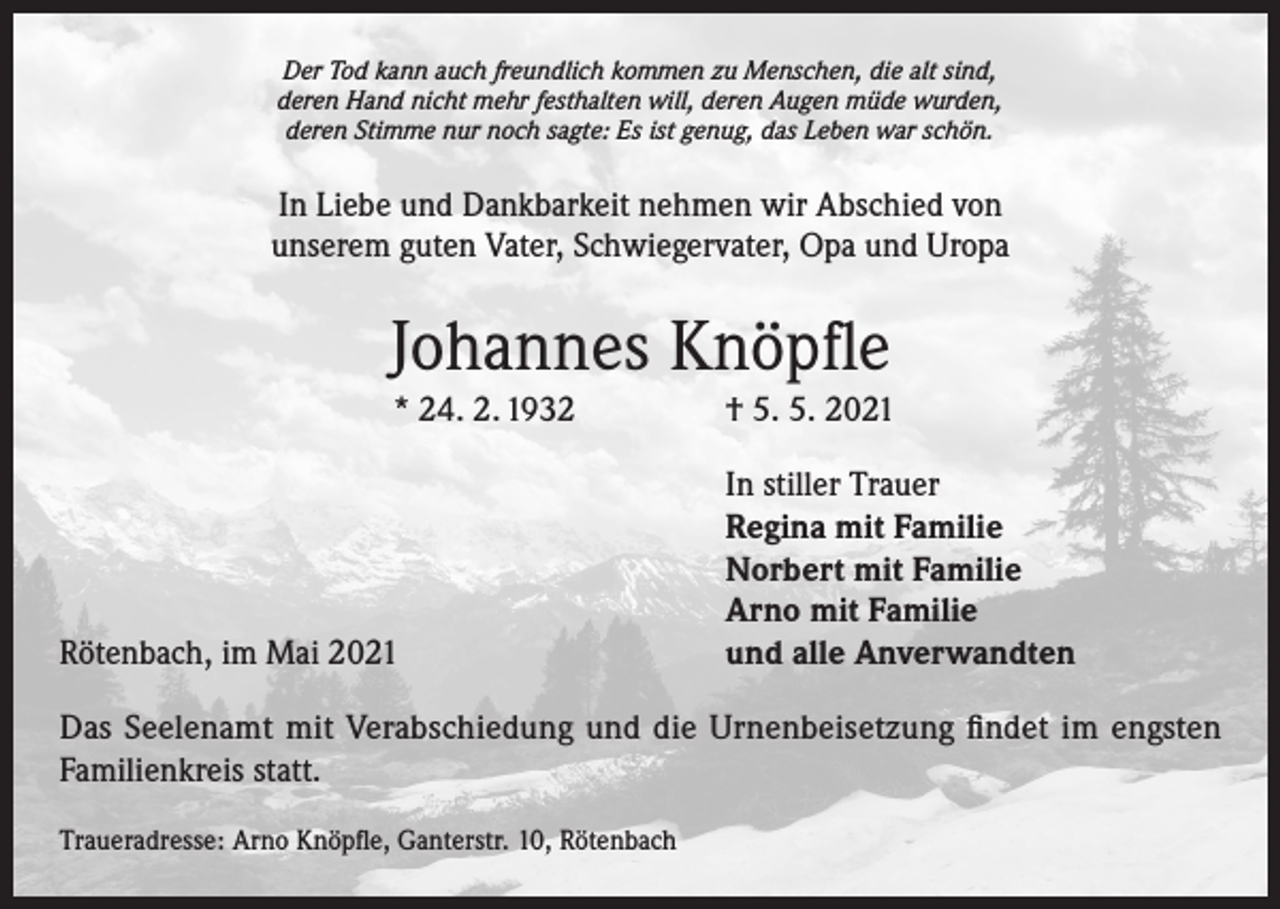 <p>Der Tod kann auch freundlich kommen zu Menschen, die alt sind,<br />deren Hand nicht mehr festhalten will, deren Augen müde wurden,<br />deren Stimme nur noch sagte: Es ist genug, das Leben war schön.</p><p>In Liebe und Dankbarkeit nehmen wir Abschied von<br />unserem guten Vater, Schwiegervater, Opa und Uropa</p><p>Johannes Knöpfle<br />* 24. 2. 1932</p><p>Rötenbach, im Mai 2021</p><p>† 5. 5. 2021<br />In stiller Trauer<br />Regina mit Familie<br />Norbert mit Familie<br />Arno mit Familie<br />und alle Anverwandten</p><p>Das Seelenamt mit Verabschiedung und die Urnenbeisetzung findet im engsten<br />Familienkreis statt.<br />Traueradresse: Arno Knöpfle, Ganterstr. 10, Rötenbach</p>