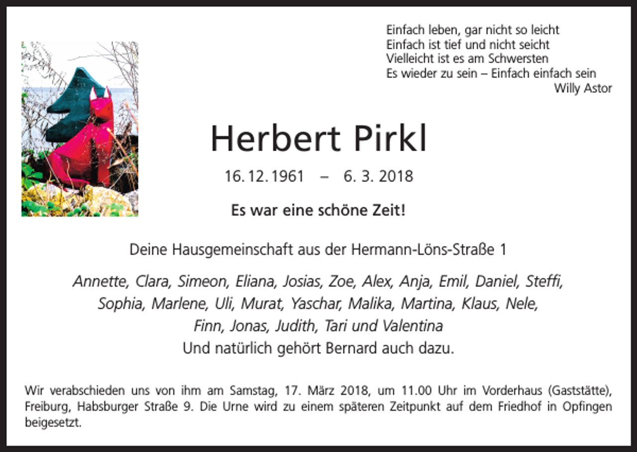 <p>Einfach leben, gar nicht so leicht<br />Einfach ist tief und nicht seicht<br />Vielleicht ist es am Schwersten<br />Es wieder zu sein – Einfach einfach sein</p><p>Willy Astor</p><p>Herbert Pirkl<br />16. 12. 1961 – 6. 3. 2018<br />Es war eine schöne Zeit!<br />Deine Hausgemeinschaft aus der Hermann-Löns-Straße 1<br />Annette, Clara, Simeon, Eliana, Josias, Zoe, Alex, Anja, Emil, Daniel, Steffi,<br />Sophia, Marlene, Uli, Murat, Yaschar, Malika, Martina, Klaus, Nele,<br />Finn, Jonas, Judith, Tari und Valentina<br />Und natürlich gehört Bernard auch dazu.<br />Wir verabschieden uns von ihm am Samstag, 17. März 2018, um 11.00 Uhr im Vorderhaus (Gaststätte),<br />­Freiburg, Habsburger Straße 9. Die Urne wird zu einem späteren Zeitpunkt auf dem Friedhof in Opfingen<br />beigesetzt.</p>