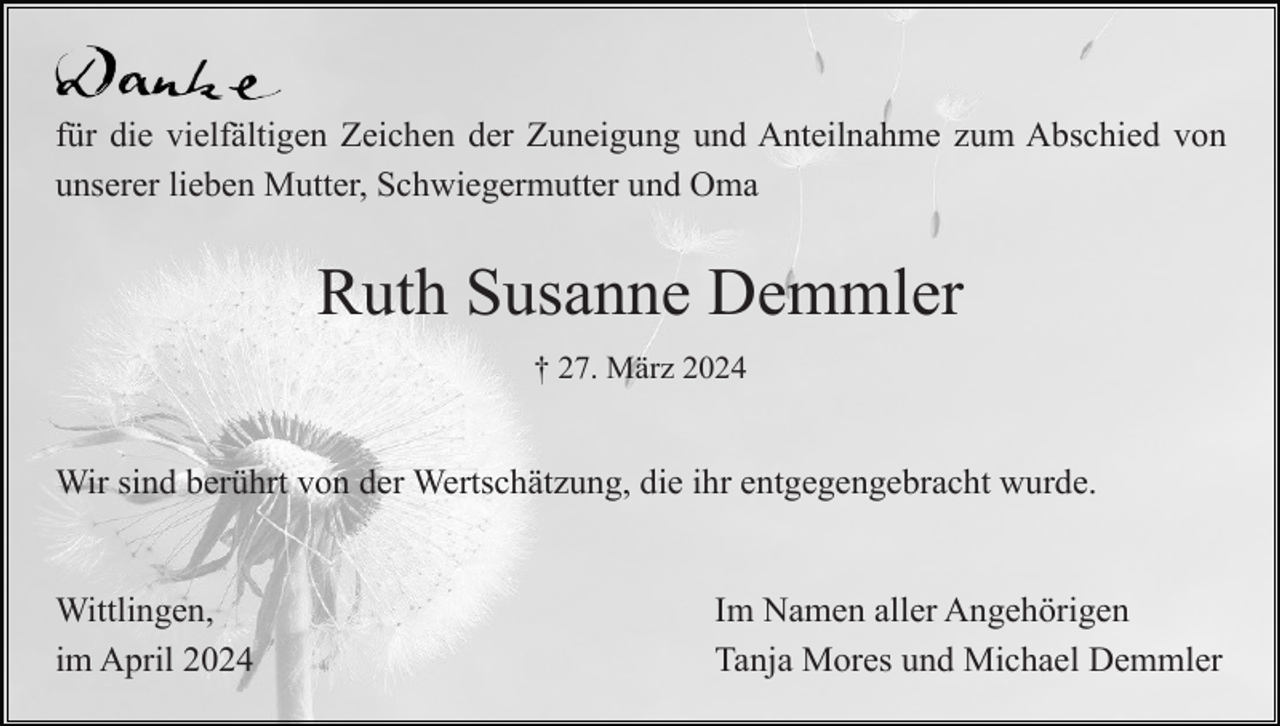<p>für die vielfältigen Zeichen der Zuneigung und Anteilnahme zum Abschied von<br />unserer lieben Mutter, Schwiegermutter und Oma</p><p>Ruth Susanne Demmler<br />† 27. März 2024</p><p>Wir sind berührt von der Wertschätzung, die ihr entgegengebracht wurde.</p><p>Wittlingen,<br />im April 2024</p><p>Im Namen aller Angehörigen<br />Tanja Mores und Michael Demmler</p>