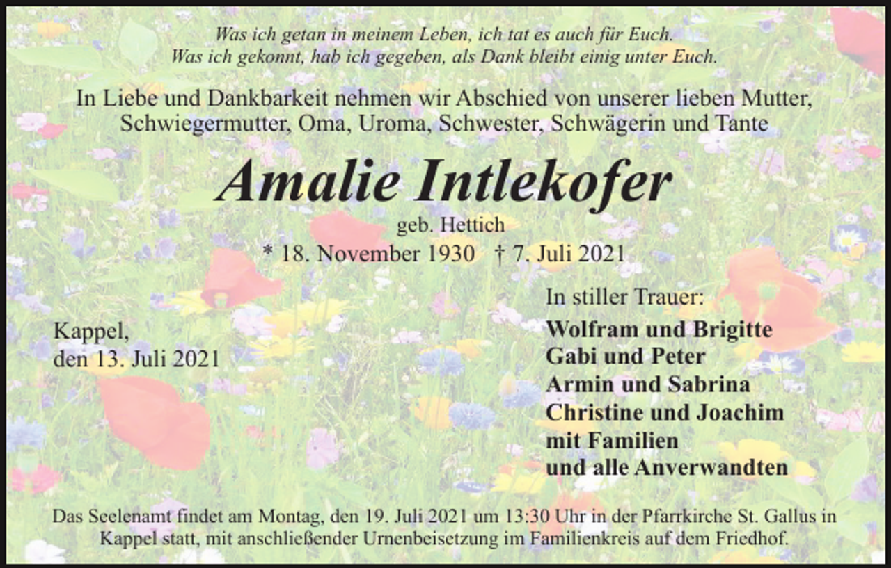 <p>Was ich getan in meinem Leben, ich tat es auch für Euch.<br />Was ich gekonnt, hab ich gegeben, als Dank bleibt einig unter Euch.</p><p>In Liebe und Dankbarkeit nehmen wir Abschied von unserer lieben Mutter,<br />Schwiegermutter, Oma, Uroma, Schwester, Schwägerin und Tante</p><p>Amalie Intlekofer<br />geb. Hettich</p><p>* 18. November 1930 † 7. Juli 2021<br />Kappel,<br />den 13. Juli 2021</p><p>In stiller Trauer:<br />Wolfram und Brigitte<br />Gabi und Peter<br />Armin und Sabrina<br />Christine und Joachim<br />mit Familien<br />und alle Anverwandten</p><p>Das Seelenamt findet am Montag, den 19. Juli 2021 um 13:30 Uhr in der Pfarrkirche St. Gallus in<br />Kappel statt, mit anschließender Urnenbeisetzung im Familienkreis auf dem Friedhof.</p>