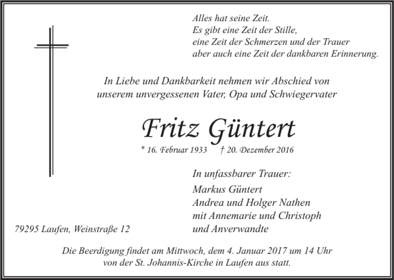 <p>Alles hat seine Zeit.<br />Es gibt eine Zeit der Stille,<br />eine Zeit der Schmerzen und der Trauer<br />aber auch eine Zeit der dankbaren Erinnerung.</p><p>In Liebe und Dankbarkeit nehmen wir Abschied von<br />unserem unvergessenen Vater, Opa und Schwiegervater</p><p>Fritz Güntert<br />* 16. Februar 1933</p><p>79295 Laufen, Weinstraße 12</p><p>† 20. Dezember 2016</p><p>In unfassbarer Trauer:<br />Markus Güntert<br />Andrea und Holger Nathen<br />mit Annemarie und Christoph<br />und Anverwandte</p><p>Die Beerdigung findet am Mittwoch, dem 4. Januar 2017 um 14 Uhr<br />von der St. Johannis-Kirche in Laufen aus statt.</p>