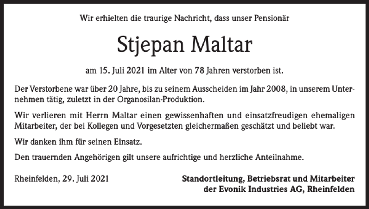 <p>Wir erhielten die traurige Nachricht, dass unser Pensionär</p><p>Stjepan Maltar<br />am 15. Juli 2021 im Alter von 78 Jahren verstorben ist.<br />Der Verstorbene war über 20 Jahre, bis zu seinem Ausscheiden im Jahr 2008, in unserem Unternehmen tätig, zuletzt in der Organosilan-Produktion.<br />Wir verlieren mit Herrn Maltar einen gewissenhaften und einsatzfreudigen ehemaligen<br />Mitarbeiter, der bei Kollegen und Vorgesetzten gleichermaßen geschätzt und beliebt war.<br />Wir danken ihm für seinen Einsatz.<br />Den trauernden Angehörigen gilt unsere aufrichtige und herzliche Anteilnahme.<br />Rheinfelden, 29. Juli 2021</p><p>Standortleitung, Betriebsrat und Mitarbeiter<br />der Evonik Industries AG, Rheinfelden</p>