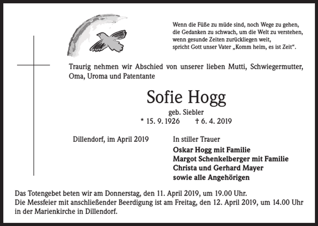 <p>Wenn die Füße zu müde sind, noch Wege zu gehen,<br />die Gedanken zu schwach, um die Welt zu verstehen,<br />wenn gesunde Zeiten zurückliegen weit,<br />spricht Gott unser Vater „Komm heim, es ist Zeit“.</p><p>Traurig nehmen wir Abschied von unserer lieben Mutti, Schwieger­mutter,<br />Oma, Uroma und Patentante</p><p>Sofie Hogg</p><p>geb. Siebler<br />* 15. 9. 1926 † 6. 4. 2019</p><p>Dillendorf, im April 2019</p><p>In stiller Trauer<br />Oskar Hogg mit Familie<br />Margot Schenkelberger mit Familie<br />Christa und Gerhard Mayer<br />sowie alle Angehörigen</p><p>Das Totengebet beten wir am Donnerstag, den 11. April 2019, um 19.00 Uhr.<br />Die Messfeier mit anschließender Beerdigung ist am Freitag, den 12. April 2019, um 14.00 Uhr<br />in der Marienkirche in Dillendorf.</p>