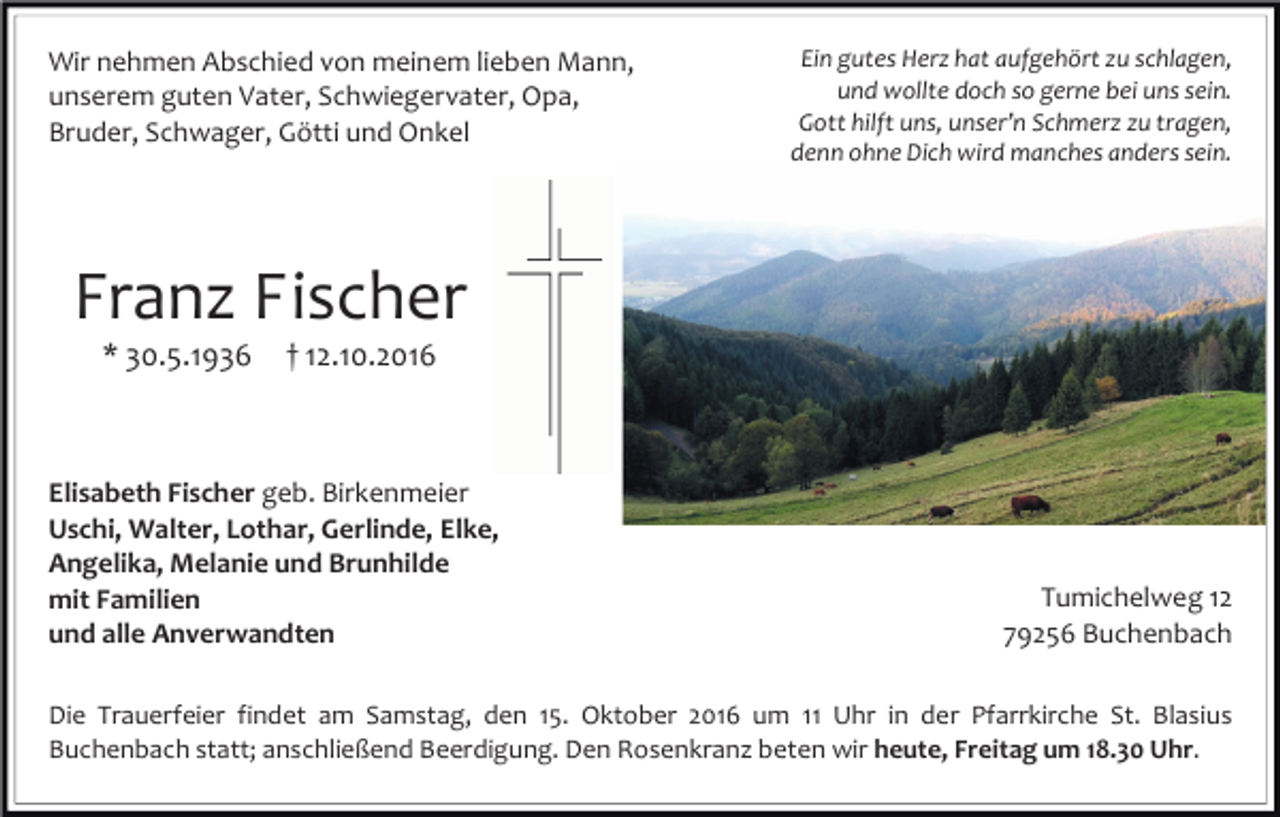 <p>Wir nehmen Abschied von meinem lieben Mann,<br />unserem guten Vater, Schwiegervater, Opa,<br />Bruder, Schwager, Götti und Onkel</p><p>Ein gutes Herz hat aufgehört zu schlagen,<br />und wollte doch so gerne bei uns sein.<br />Gott hilft uns, unser’n Schmerz zu tragen,<br />denn ohne Dich wird manches anders sein.</p><p>Franz Fischer<br />* 30.5.1936</p><p>† 12.10.2016</p><p>Elisabeth Fischer geb. Birkenmeier<br />Uschi, Walter, Lothar, Gerlinde, Elke,<br />Angelika, Melanie und Brunhilde<br />mit Familien<br />und alle Anverwandten</p><p>Tumichelweg 12<br />79256 Buchenbach</p><p>Die Trauerfeier findet am Samstag, den 15. Oktober 2016 um 11 Uhr in der Pfarrkirche St. Blasius<br />Buchenbach statt; anschließend Beerdigung. Den Rosenkranz beten wir heute, Freitag um 18.30 Uhr.</p>