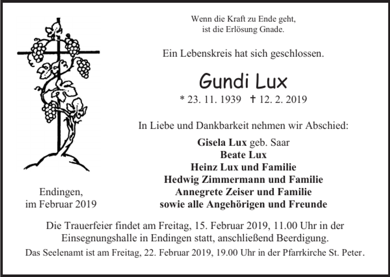 <p>Wenn die Kraft zu Ende geht,<br />ist die Erlösung Gnade.</p><p>Ein Lebenskreis hat sich geschlossen.</p><p>Gundi Lux<br />* 23. 11. 1939  12. 2. 2019<br />In Liebe und Dankbarkeit nehmen wir Abschied:</p><p>Endingen,<br />im Februar 2019</p><p>Gisela Lux geb. Saar<br />Beate Lux<br />Heinz Lux und Familie<br />Hedwig Zimmermann und Familie<br />Annegrete Zeiser und Familie<br />sowie alle Angehörigen und Freunde</p><p>Die Trauerfeier findet am Freitag, 15. Februar 2019, 11.00 Uhr in der<br />Einsegnungshalle in Endingen statt, anschließend Beerdigung.<br />Das Seelenamt ist am Freitag, 22. Februar 2019, 19.00 Uhr in der Pfarrkirche St. Peter .</p>