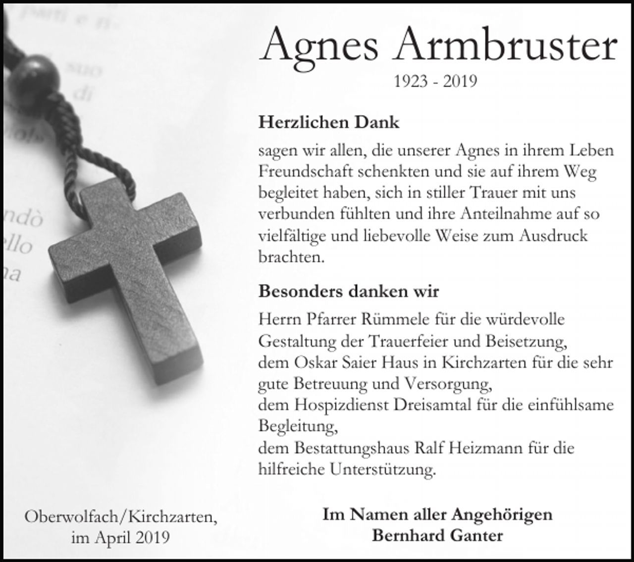 <p>Agnes Armbruster<br />1923 - 2019</p><p>Herzlichen Dank<br />sagen wir allen, die unserer Agnes in ihrem Leben<br />Freundschaft schenkten und sie auf ihrem Weg<br />begleitet haben, sich in stiller Trauer mit uns<br />verbunden fühlten und ihre Anteilnahme auf so<br />vielfältige und liebevolle Weise zum Ausdruck<br />brachten.<br />Besonders danken wir<br />Herrn Pfarrer Rümmele für die würdevolle<br />Gestaltung der Trauerfeier und Beisetzung,<br />dem Oskar Saier Haus in Kirchzarten für die sehr<br />gute Betreuung und Versorgung,<br />dem Hospizdienst Dreisamtal für die einfühlsame<br />Begleitung,<br />dem Bestattungshaus Ralf Heizmann für die<br />hilfreiche Unterstützung.<br />Oberwolfach/Kirchzarten,<br />im April 2019</p><p>Im Namen aller Angehörigen<br />Bernhard Ganter</p>