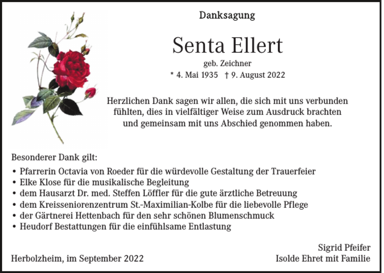 <p>Senta Ellert</p><p>geb. Zeichner<br />* 4. Mai 1935 † 9. August 2022</p><p>Herzlichen Dank sagen wir allen, die sich mit uns verbunden<br />fühlten, dies in vielfältiger Weise zum Ausdruck brachten<br />und gemeinsam mit uns Abschied genommen haben.<br />Besonderer Dank gilt:<br />• Pfarrerin Octavia von Roeder für die würdevolle Gestaltung der Trauerfeier<br />• Elke Klose für die musikalische Begleitung<br />• dem Hausarzt Dr. med. Steffen Löffler für die gute ärztliche Betreuung<br />• dem Kreisseniorenzentrum St.-Maximilian-Kolbe für die liebevolle Pflege<br />• der Gärtnerei Hettenbach für den sehr schönen Blumenschmuck<br />• Heudorf Bestattungen für die einfühlsame Entlastung<br />Herbolzheim, im September 2022</p><p>Sigrid Pfeifer<br />Isolde Ehret mit Familie</p>