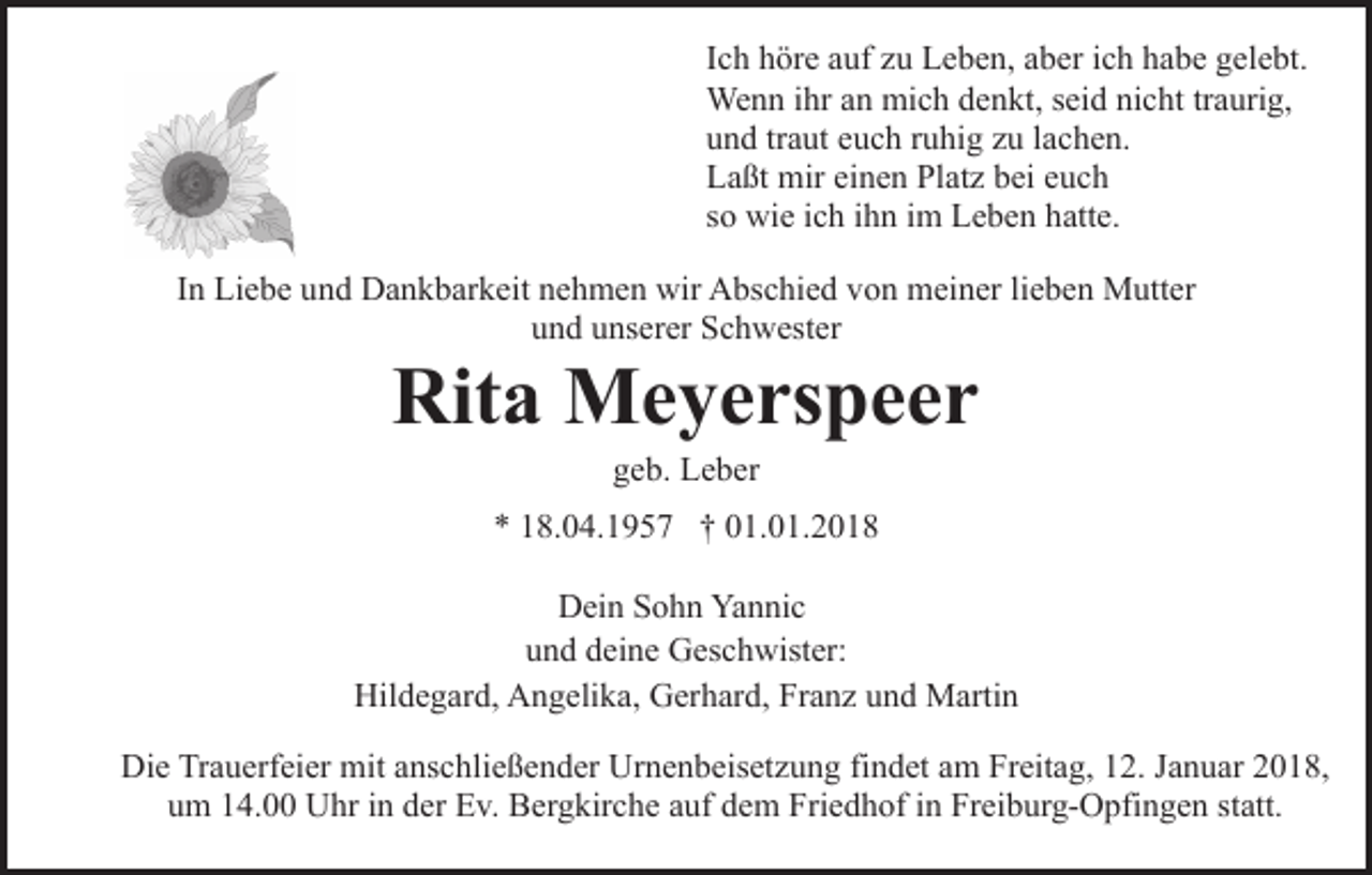 <p>Ich<br />I c h höre<br />h ör e auf<br />a uf zu<br />z u Leben,<br />L e b e n, aber<br />a ber iich<br />c h habe<br />h a b e gelebt.<br />g el e bt.<br />Wenn<br />We n n i hrihra nan mimich<br />c h d edenkt,<br />n kt, seid<br />s ei d nicht<br />ni c ht tr<br />traurig,<br />a uri g,<br />und<br />u n d trtraut<br />a ut eeuch<br />u c h rruhig<br />u hi g zzu<br />u llachen.<br />a c h e n.<br />Laßt<br />L a ßt mir<br />mir eieinen<br />n e n Pl<br />Platz<br />at z bbei<br />ei eeuch<br />uc h<br />so<br />s o wie<br />wi e iich<br />c h iihn<br />h n iimm Leben<br />L e b e n hatte.<br />h att e.<br />IInn Liebe<br />Li e b e und<br />u n d Dankbarkeit<br />D a n k b ar k eit nehmen<br />n e h m e n wir<br />wir Abschied<br />A bs c hi e d von<br />vo n meiner<br />m ei n er lilieben<br />e b e n Mutter<br />M utt er<br />und<br />u n d uunserer<br />ns er er Schwester<br />S c h w est er</p><p>Rita<br />Rit a Meyerspeer<br />M e y e rs p e e r<br />geb.<br />g e b. Leber<br />L e b er</p><p>** 118.04.1957<br />8. 0 4. 1 9 5 7 †† 001.01.2018<br />1. 0 1. 2 0 1 8<br />Dein<br />D ei n SSohn<br />o h n Ya<br />Yannic<br />n ni c<br />und<br />u n d ddeine<br />ei n e Geschwister:<br />G es c h wist er:<br />Hildegard,<br />Hil d e g ar d, AAngelika,<br />n g eli k a, GGerhard,<br />er h ar d, Franz<br />Fr a n z uund<br />n d Martin<br />M arti n<br />Die<br />Di<br />e TrTrauerfeier<br />a u erf ei er mit<br />mit aanschließender<br />ns c h li e ß e n d er Urnenbeisetzung<br />Ur n e n b eis et z u ng fifindet<br />n d et aam<br />m Freitag,<br />Fr eit a g, 112.<br />2. JJanuar<br />a n u ar 2018,<br />2 0 1 8,<br />um<br />u m 114.00<br />4. Uhr<br />U hr iin<br />n dder<br />er Ev.<br />E v. Bergkirche<br />B er g kir c h e aauf<br />uf dem<br />d e m Friedhof<br />Fri e d h of iin<br />n Freiburg-Opfingen<br />Fr ei b ur g- O pfi n g e n sstatt.<br />t att.</p>