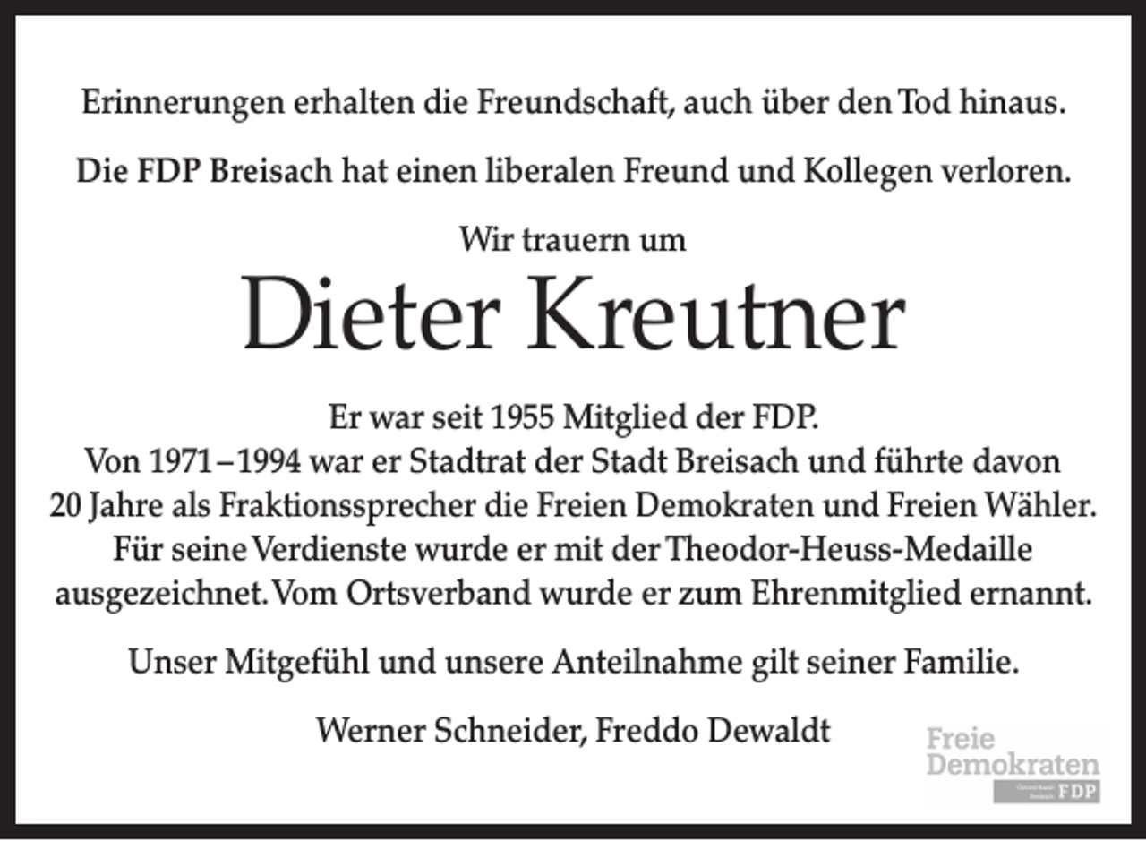 <p>Erinnerungen erhalten die Freundschaft, auch über den Tod hinaus.<br />Die FDP Breisach hat einen liberalen Freund und Kollegen verloren.<br />Wir trauern um</p><p>Dieter Kreutner<br />Er war seit 1955 Mitglied der FDP.<br />Von 1971 – 1994 war er Stadtrat der Stadt Breisach und führte davon<br />20 Jahre als Fraktionssprecher die Freien Demokraten und Freien Wähler.<br />Für seine Verdienste wurde er mit der Theodor-Heuss-Medaille<br />ausgezeichnet. Vom Ortsverband wurde er zum Ehrenmitglied ernannt.<br />Unser Mitgefühl und unsere Anteilnahme gilt seiner Familie.<br />Werner Schneider, Freddo Dewaldt</p>