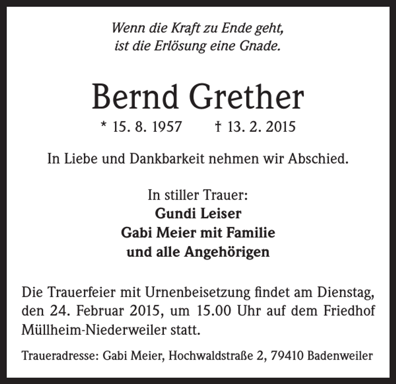<p>Wenn die Kraft zu Ende geht,<br />ist die Erlösung eine Gnade.</p><p>Bernd Grether<br />* 15. 8. 1957 † 13. 2. 2015</p><p>In Liebe und Dankbarkeit nehmen wir Abschied.<br />In stiller Trauer:<br />Gundi Leiser<br />Gabi Meier mit Familie<br />und alle Angehörigen<br />Die Trauerfeier mit Urnenbeisetzung findet am Dienstag,<br />den 24. Februar 2015, um 15.00 Uhr auf dem Friedhof<br />Müllheim-Niederweiler statt.<br />Traueradresse: Gabi Meier, Hochwaldstraße 2, 79410 Badenweiler</p>