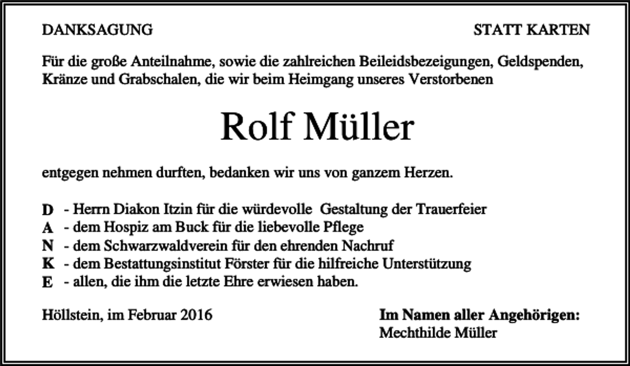 <p>DANKSAGUNG</p><p>STATT KARTEN</p><p>Für die große Anteilnahme, sowie die zahlreichen Beileidsbezeigungen, Geldspenden,<br />Kränze und Grabschalen, die wir beim Heimgang unseres Verstorbenen</p><p>Rolf Müller<br />entgegen nehmen durften, bedanken wir uns von ganzem Herzen.<br />D<br />A<br />N<br />K<br />E</p><p>- Herrn Diakon Itzin für die würdevolle Gestaltung der Trauerfeier<br />- dem Hospiz am Buck für die liebevolle Pflege<br />- dem Schwarzwaldverein für den ehrenden Nachruf<br />- dem Bestattungsinstitut Förster für die hilfreiche Unterstützung<br />- allen, die ihm die letzte Ehre erwiesen haben.</p><p>Höllstein, im Februar 2016</p><p>Im Namen aller Angehörigen:<br />Mechthilde Müller</p>