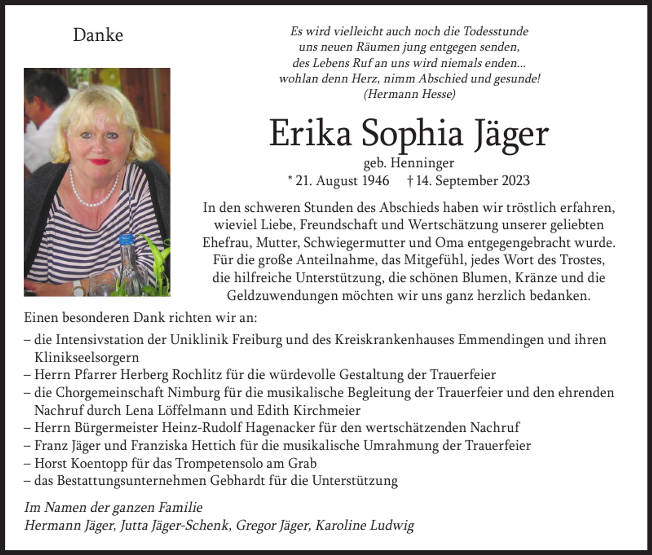 <p>Danke<br />D<br />a<br />nke</p><p>Es wird vielleicht auch noch die Todesstunde<br />uns neuen Räumen jung entgegen senden,<br />des Lebens Ruf an uns wird niemals enden...<br />wohlan denn Herz, nimm Abschied und gesunde!<br />(Hermann Hesse)</p><p>Er<br />i<br />kaS<br />ophi<br />aJ<br />ä<br />g<br />e<br />r<br />Erika<br />Sophia<br />Jäger<br />g<br />e<br />b.He<br />nni<br />ng<br />e<br />r<br />*21.Aug<br />us<br />t1946<br />14.S<br />e<br />pt<br />e<br />mbe<br />r2023<br />geb.†Henninger</p><p>* 21. August 1946</p><p>† 14. September 2023</p><p>I<br />nde<br />ns<br />c<br />hwe<br />r<br />e<br />nS<br />t<br />unde<br />nde<br />sAbs<br />c<br />hi<br />e<br />dsha<br />be<br />nwi<br />rt<br />r<br />ös<br />t<br />l<br />i<br />c<br />h<br />In den<br />schweren<br />Stunden<br />des<br />Abschieds<br />haben<br />wir<br />tröstlich<br />e<br />r<br />f<br />a<br />hr<br />e<br />n,wi<br />e<br />v<br />i<br />e<br />lLi<br />e<br />be<br />,<br />Fr<br />e<br />u<br />nds<br />c<br />ha<br />f<br />tu<br />ndWe<br />r<br />t<br />s<br />c<br />h<br />ä<br />t<br />z<br />ung erfahren,<br />wieviel<br />Liebe,<br />Freundschaft<br />Wertschätzung<br />unserer<br />geliebten<br />u<br />ns<br />e<br />r<br />e<br />rg<br />e<br />l<br />i<br />e<br />bt<br />e<br />nEhe<br />f<br />r<br />a<br />u,Muund<br />t<br />t<br />e<br />r<br />,<br />S<br />c<br />hwi<br />e<br />g<br />e<br />r<br />mut<br />t<br />e<br />r<br />undOma<br />Ehefrau,<br />Mutter,<br />Schwiegermutter<br />und<br />Oma<br />entgegengebracht<br />e<br />nt<br />g<br />e<br />g<br />e<br />ng<br />e<br />br<br />a<br />c<br />htwur<br />de<br />.Fürdi<br />e<br />g<br />r<br />oß<br />eAnt<br />e<br />i<br />l<br />na<br />hme<br />,da<br />s wurde.<br />t<br />g<br />e<br />f<br />üh<br />l<br />,j<br />e<br />de<br />sWor<br />td<br />e<br />sT<br />r<br />os<br />t<br />e<br />s<br />,di<br />eh<br />i<br />l<br />f<br />r<br />e<br />i<br />c<br />he des Trostes,<br />Für dieMi<br />große<br />Anteilnahme,<br />das<br />Mitgefühl,<br />jedes<br />Wort<br />Unt<br />e<br />r<br />s<br />t<br />üt<br />z<br />ung<br />,di<br />es<br />c<br />höne<br />n<br />Bl<br />u<br />me<br />n,Kr<br />ä<br />nz<br />eundKränze<br />di<br />e und die<br />die hilfreiche<br />Unterstützung,<br />die<br />schönen<br />Blumen,<br />Ge<br />l<br />dz<br />uwe<br />ndung<br />e<br />nmöc<br />ht<br />e<br />nwi<br />rwir<br />unsuns<br />g<br />a<br />nz<br />he<br />r<br />z<br />l<br />i<br />c<br />hbe<br />da<br />n<br />ke<br />n.<br />Geldzuwendungen<br />möchten<br />ganz<br />herzlich<br />bedanken.</p><p>Einen besonderen Dank richten wir an:<br />– die Intensivstation der Uniklinik Freiburg und des Kreiskrankenhauses Emmendingen und ihren<br />Klinikseelsorgern<br />– Herrn Pfarrer Herberg Rochlitz für die würdevolle Gestaltung der Trauerfeier<br />– die Chorgemeinschaft Nimburg für die musikalische Begleitung der Trauerfeier und den ehrenden<br />Nachruf durch Lena Löffelmann und Edith Kirchmeier<br />– Herrn Bürgermeister Heinz-Rudolf Hagenacker für den wertschätzenden Nachruf<br />– Franz Jäger und Franziska Hettich für die musikalische Umrahmung der Trauerfeier<br />– Horst Koentopp für das Trompetensolo am Grab<br />– das Bestattungsunternehmen Gebhardt für die Unterstützung</p><p>Im Namen der ganzen Familie<br />Hermann Jäger, Jutta Jäger-Schenk, Gregor Jäger, Karoline Ludwig</p>
