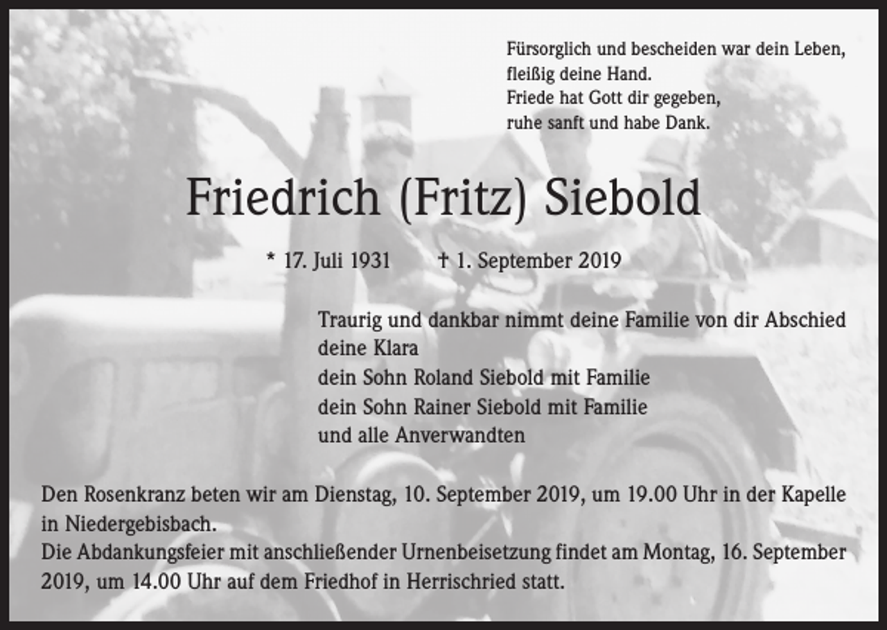 <p>Fürsorglich und bescheiden war dein Leben,<br />fleißig deine Hand.<br />Friede hat Gott dir gegeben,<br />ruhe sanft und habe Dank.</p><p>Friedrich (Fritz) Siebold<br />* 17. Juli 1931 † 1. September 2019<br />Traurig und dankbar nimmt deine Familie von dir Abschied<br />deine Klara<br />dein Sohn Roland Siebold mit Familie<br />dein Sohn Rainer Siebold mit Familie<br />und alle Anverwandten<br />Den Rosenkranz beten wir am Dienstag, 10. September 2019, um 19.00 Uhr in der Kapelle<br />in ­Niedergebisbach.<br />Die Abdankungsfeier mit anschließender Urnenbeisetzung findet am Montag, 16. September<br />2019, um 14.00 Uhr auf dem Friedhof in Herrischried statt.</p>