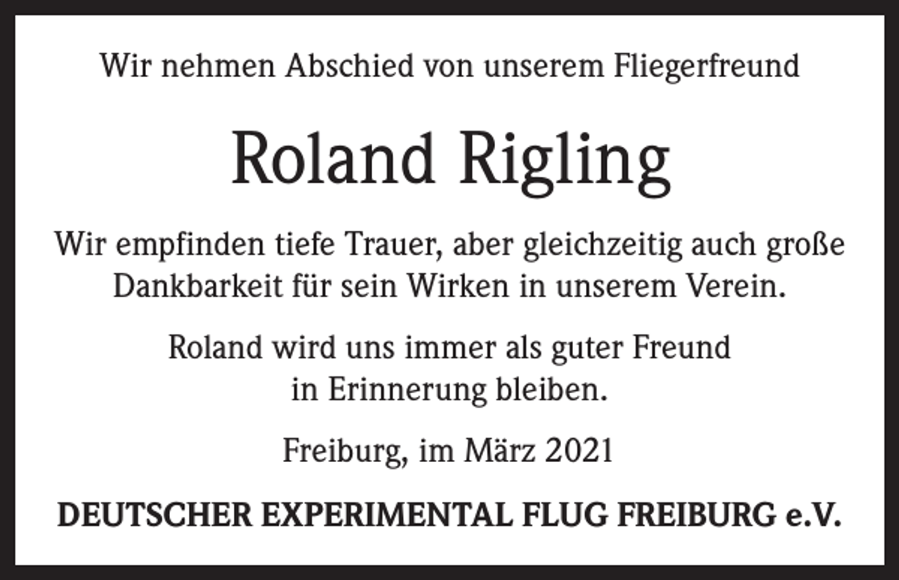 <p>Wir nehmen Abschied von unserem Fliegerfreund</p><p>Roland Rigling<br />Wir empfinden tiefe Trauer, aber gleichzeitig auch große<br />Dankbarkeit für sein Wirken in unserem Verein.<br />Roland wird uns immer als guter Freund<br />in Erinnerung bleiben.<br />Freiburg, im März 2021<br />DEUTSCHER EXPERIMENTAL FLUG FREIBURG e.V.</p>