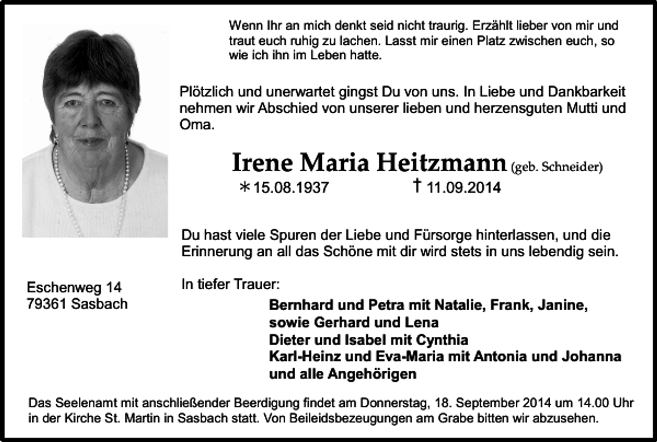 <p>Wenn Ihr an mich denkt seid nicht traurig. Erzählt lieber von mir und<br />traut euch ruhig zu lachen. Lasst mir einen Platz zwischen euch, so<br />wie ich ihn im Leben hatte.</p><p>Plötzlich und unerwartet gingst Du von uns. In Liebe und Dankbarkeit<br />nehmen wir Abschied von unserer lieben und herzensguten Mutti und<br />Oma.</p><p>Irene Maria Heitzmann (geb. Schneider)<br />∗ 15.08.1937</p><p>† 11.09.2014</p><p>Du hast viele Spuren der Liebe und Fürsorge hinterlassen, und die<br />Erinnerung an all das Schöne mit dir wird stets in uns lebendig sein.<br />Eschenweg 14<br />79361 Sasbach</p><p>In tiefer Trauer:<br />Bernhard und Petra mit Natalie, Frank, Janine,<br />sowie Gerhard und Lena<br />Dieter und Isabel mit Cynthia<br />Karl-Heinz und Eva-Maria mit Antonia und Johanna<br />und alle Angehörigen</p><p>Das Seelenamt mit anschließender Beerdigung findet am Donnerstag, 18. September 2014 um 14.00 Uhr<br />in der Kirche St. Martin in Sasbach statt. Von Beileidsbezeugungen am Grabe bitten wir abzusehen.</p>