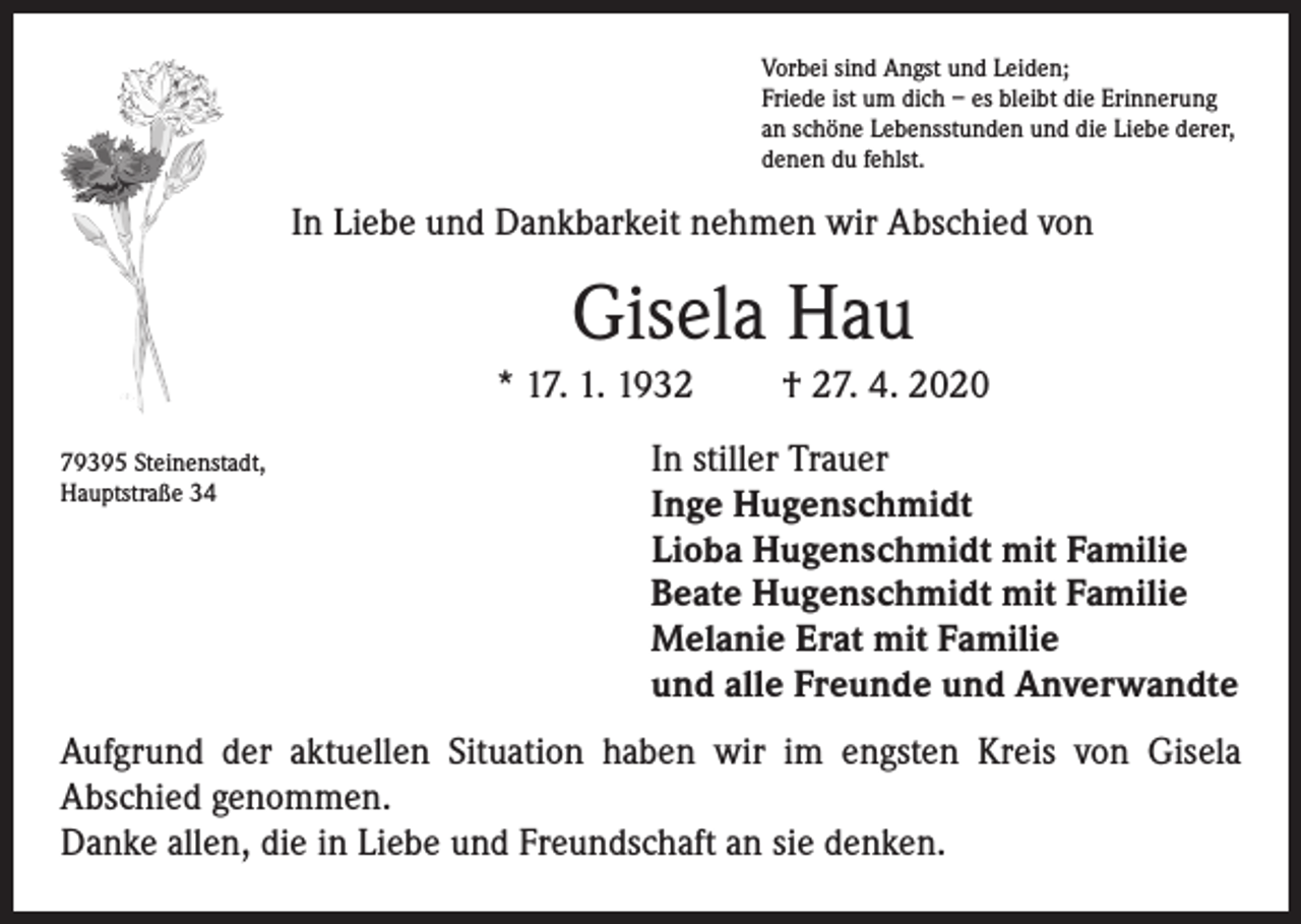 <p>Vorbei sind Angst und Leiden;<br />Friede ist um dich – es bleibt die Erinnerung<br />an schöne Lebensstunden und die Liebe derer,<br />denen du fehlst.</p><p>In Liebe und Dankbarkeit nehmen wir Abschied von</p><p>Gisela Hau<br />* 17. 1. 1932<br />79395 Steinenstadt,<br />Hauptstraße 34</p><p>† 27. 4. 2020</p><p>In stiller Trauer<br />Inge Hugenschmidt<br />Lioba Hugenschmidt mit Familie<br />Beate Hugenschmidt mit Familie<br />Melanie Erat mit Familie<br />und alle Freunde und Anverwandte</p><p>Aufgrund der aktuellen Situation haben wir im engsten Kreis von Gisela<br />Abschied genommen.<br />Danke allen, die in Liebe und Freundschaft an sie denken.</p>
