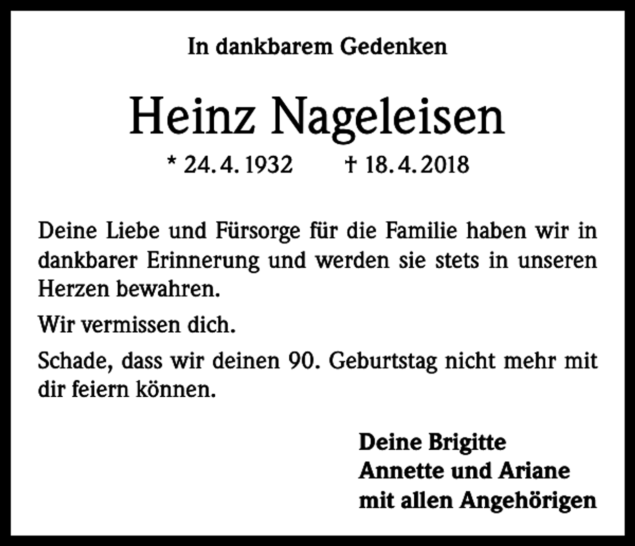 <p>In dankbarem Gedenken</p><p>Heinz Nageleisen<br />* 24. 4. 1932 † 18. 4. 2018<br />Deine Liebe und Fürsorge für die Familie haben wir in<br />dankbarer Erinnerung und werden sie stets in unseren<br />Herzen bewahren.<br />Wir vermissen dich.<br />Schade, dass wir deinen 90. Geburtstag nicht mehr mit<br />dir feiern können.<br />Deine Brigitte<br />Annette und Ariane<br />mit allen Angehörigen</p>