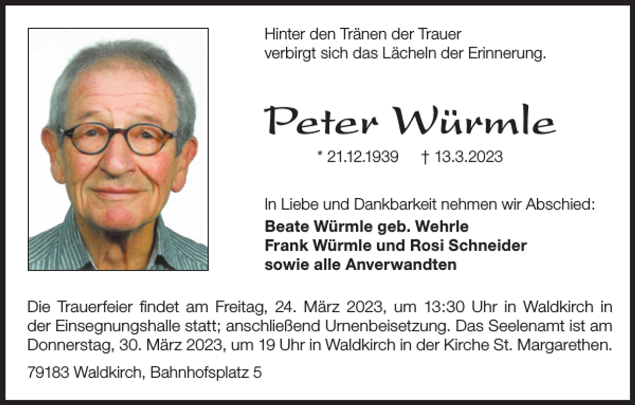 <p>Hinter den Tränen der Trauer<br />verbirgt sich das Lächeln der Erinnerung.</p><p>Peter Würmle<br />* 21.12.1939</p><p>† 13.3.2023</p><p>In Liebe und Dankbarkeit nehmen wir Abschied:<br />Beate Würmle geb. Wehrle<br />Frank Würmle und Rosi Schneider<br />sowie alle Anverwandten<br />Die Trauerfeier findet am Freitag, 24. März 2023, um 13:30 Uhr in Waldkirch in<br />der Einsegnungshalle statt; anschließend Urnenbeisetzung. Das Seelenamt ist am<br />Donnerstag, 30. März 2023, um 19 Uhr in Waldkirch in der Kirche St. Margarethen.<br />79183 Waldkirch, Bahnhofsplatz 5</p>