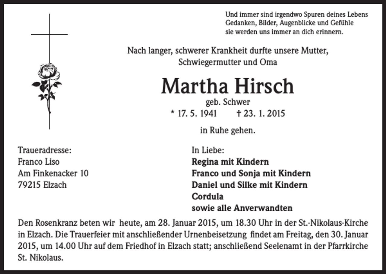 <p>Martha<br />Hirsch<br />geb. Schwer</p><p>* 17. 5. 1941 † 23. 1. 2015</p><p>in Ruhe gehen.</p><p>Traueradresse:<br />Franco Liso</p><p>Am Finkenacker 10<br />79215 Elzach</p><p>Und immer sind irgendwo Spuren deines Lebens<br />Gedanken, Bilder, Augenblicke und Gefühle<br />sie werden uns immer an dich erinnern.</p><p>Nach langer, schwerer Krankheit durfte unsere Mutter,<br />Schwiegermutter und Oma</p><p>In Liebe:<br />Regina mit Kindern<br />Franco und Sonja mit Kindern<br />D<br />aniel und Silke mit Kindern<br />Cordula<br />sowie alle Anverwandten<br />Den Rosenkranz beten wir heute, am 28. Januar 2015, um 18.30 Uhr in der St.-Nikolaus-Kirche<br />in Elzach. Die Trauerfeier mit anschließender Urnenbeisetzung findet am Freitag, den 30. Januar<br />2015, um 14.00 Uhr auf dem Friedhof in Elzach statt; anschließend Seelenamt in der Pfarrkirche<br />St. Nikolaus.</p>