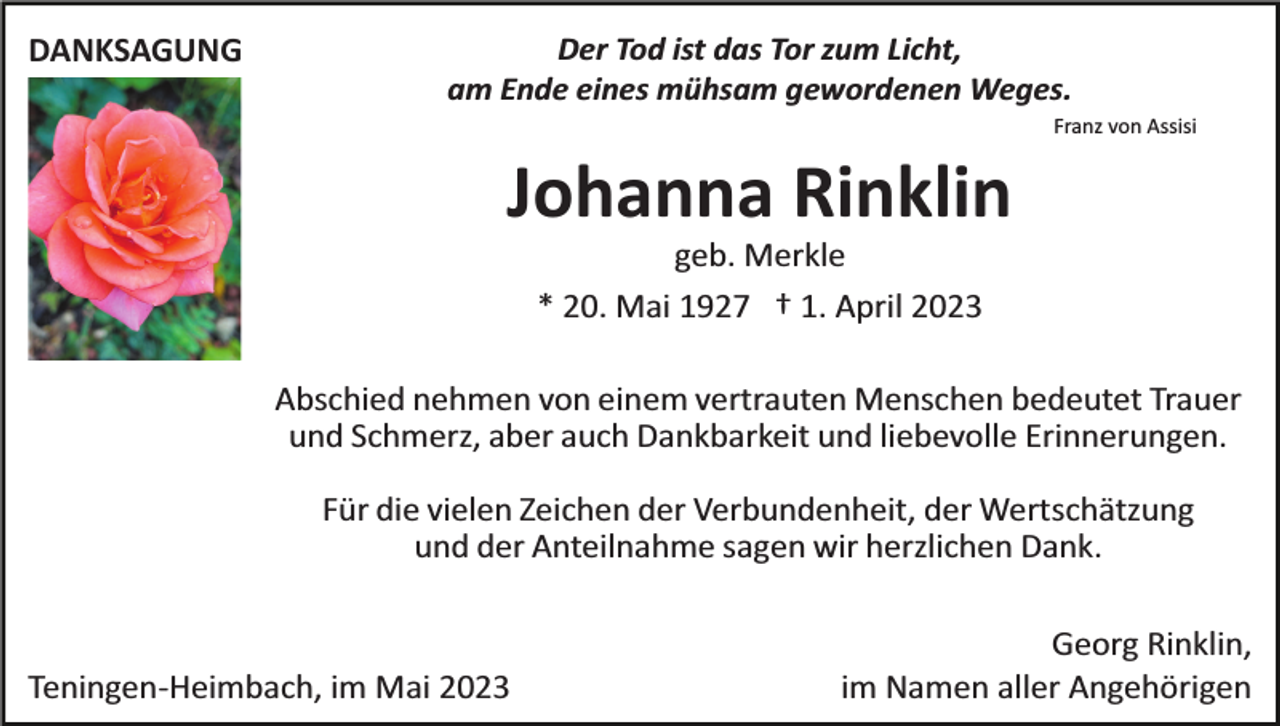 <p>DANKSAGUNG</p><p>Der Tod ist das Tor zum Licht,<br />am Ende eines mühsam gewordenen Weges.<br />Franz von Assisi</p><p>Johanna Rinklin<br />geb. Merkle<br />* 20. Mai 1927 † 1. April 2023<br />Abschied nehmen von einem vertrauten Menschen bedeutet Trauer<br />und Schmerz, aber auch Dankbarkeit und liebevolle Erinnerungen.<br />Für die vielen Zeichen der Verbundenheit, der Wertschätzung<br />und der Anteilnahme sagen wir herzlichen Dank.</p><p>Teningen­Heimbach, im Mai 2023</p><p>Georg Rinklin,<br />im Namen aller Angehörigen</p>