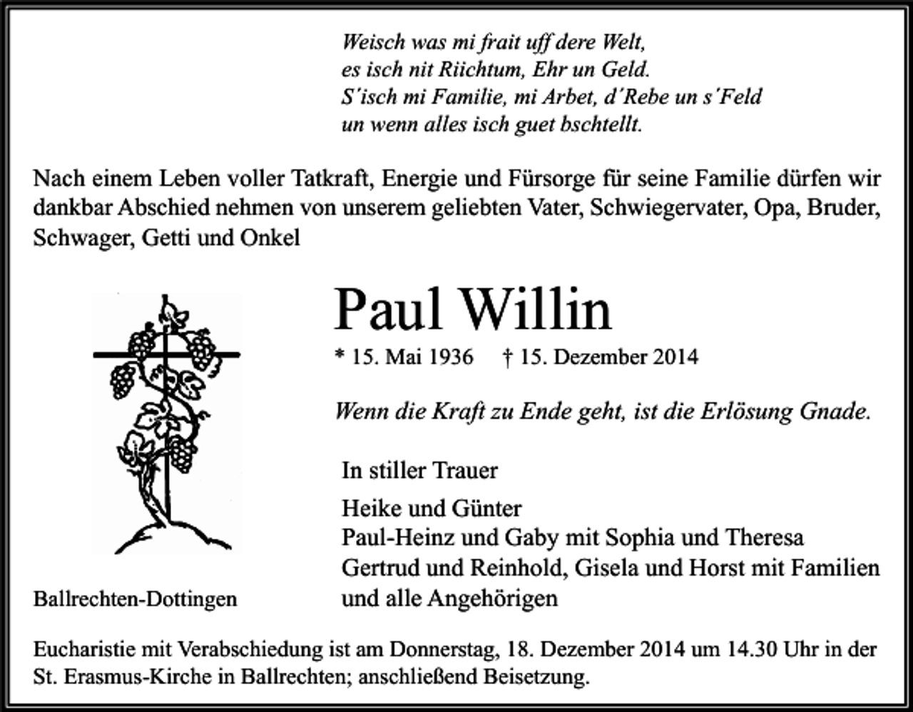 <p>Weisch was mi frait uff dere Welt,<br />es isch nit Riichtum, Ehr un Geld.<br />S´isch mi Familie, mi Arbet, d´Rebe un s´Feld<br />un wenn alles isch guet bschtellt.</p><p>Nach einem Leben voller Tatkraft, Energie und Fürsorge für seine Familie dürfen wir<br />dankbar Abschied nehmen von unserem geliebten Vater, Schwiegervater, Opa, Bruder,<br />Schwager, Getti und Onkel</p><p>Paul Willin<br />* 15. Mai 1936</p><p>† 15. Dezember 2014</p><p>Wenn die Kraft zu Ende geht, ist die Erlösung Gnade.</p><p>Ballrechten-Dottingen</p><p>In stiller Trauer<br />Heike und Günter<br />Paul-Heinz und Gaby mit Sophia und Theresa<br />Gertrud und Reinhold, Gisela und Horst mit Familien<br />und alle Angehörigen</p><p>Eucharistie mit Verabschiedung ist am Donnerstag, 18. Dezember 2014 um 14.30 Uhr in der<br />St. Erasmus-Kirche in Ballrechten; anschließend Beisetzung.</p>