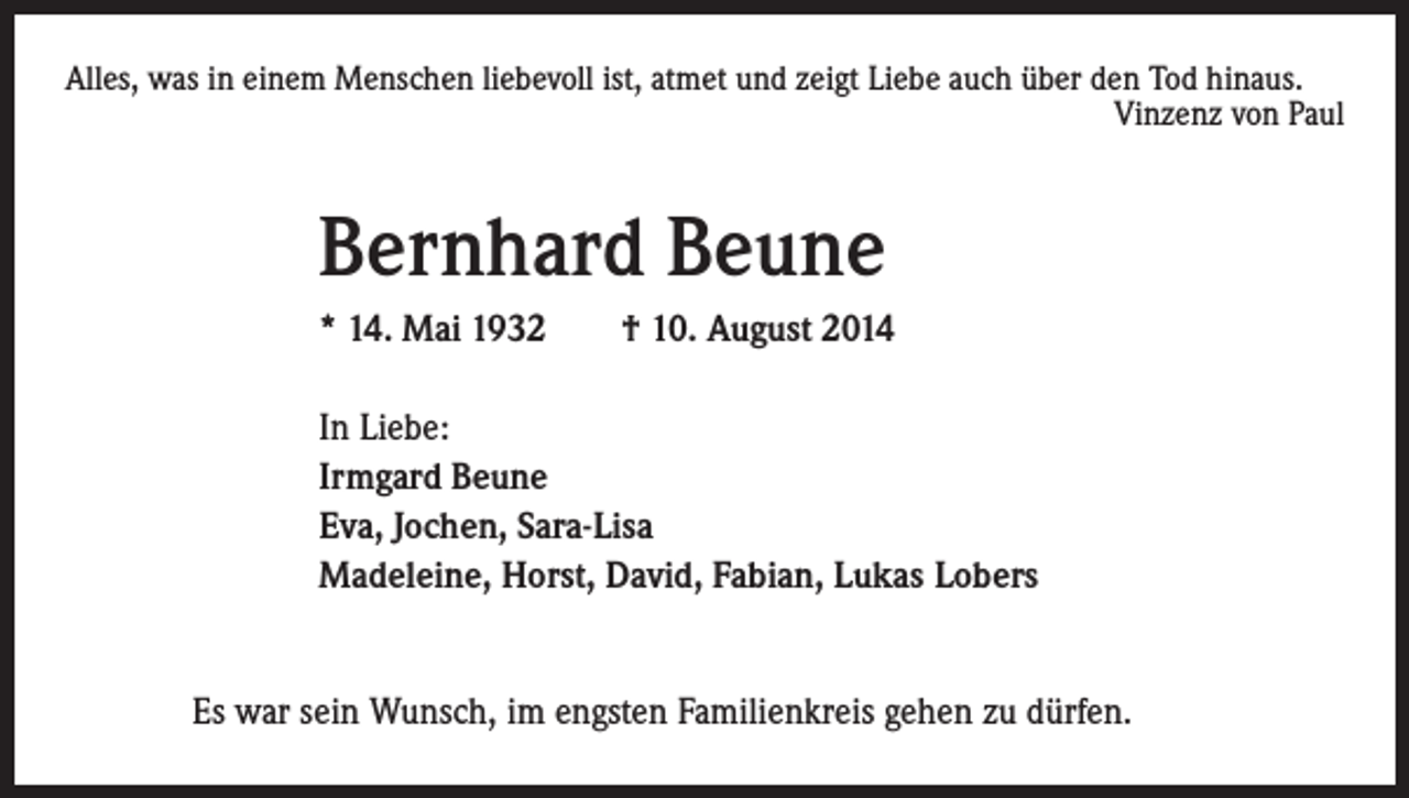 <p>Alles, was in einem Menschen liebevoll ist, atmet und zeigt Liebe auch über den Tod hinaus.<br />Vinzenz von Paul</p><p>Bernhard Beune</p><p>* 14. Mai 1932 † 10. August 2014</p><p>In Liebe:<br />Irmgard Beune<br />Eva, Jochen, Sara-Lisa<br />Madeleine, Horst, David, Fabian, Lukas Lobers</p><p>Es war sein Wunsch, im engsten Familienkreis gehen zu dürfen.</p>