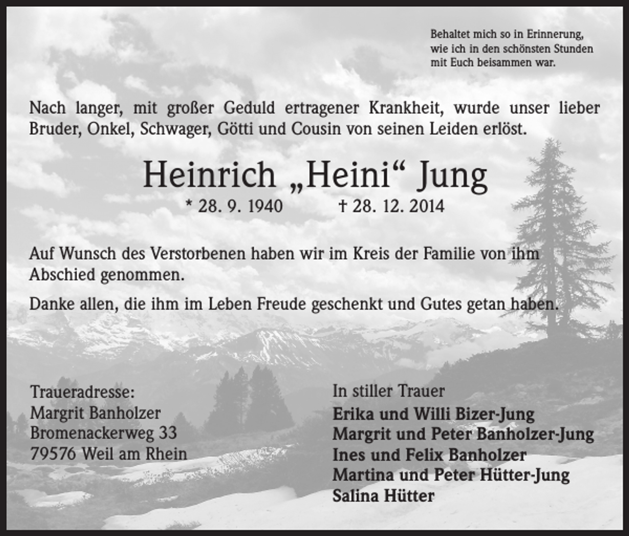 <p>Behaltet mich so in Erinnerung,<br />wie ich in den schönsten Stunden<br />mit Euch beisammen war.</p><p>Nach langer, mit großer Geduld ertragener Krankheit, wurde unser lieber<br />­Bruder, Onkel, Schwager, Götti und Cousin von seinen Leiden erlöst.</p><p>Heinrich „Heini“ Jung<br />* 28. 9. 1940 † 28. 12. 2014</p><p>Auf Wunsch des Verstorbenen haben wir im Kreis der Familie von ihm<br />Abschied genommen.<br />Danke allen, die ihm im Leben Freude geschenkt und Gutes getan haben.</p><p>Traueradresse:<br />Margrit Banholzer<br />Bromenackerweg 33<br />79576 Weil am Rhein</p><p>In stiller Trauer<br />Erika und Willi Bizer-Jung<br />Margrit und Peter Banholzer-Jung<br />Ines und Felix Banholzer<br />Martina und Peter Hütter-Jung<br />Salina Hütter</p>